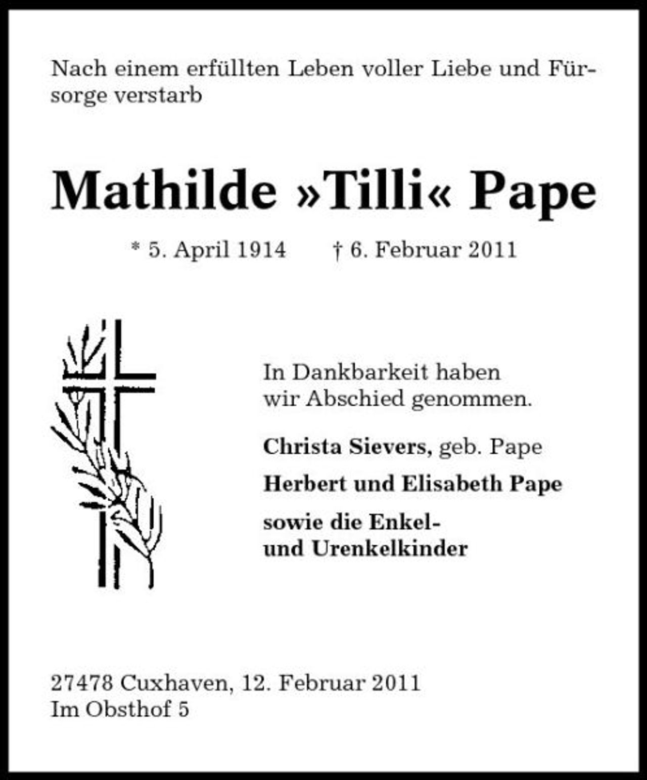 <p>Nach einem erfüllten Leben voller Liebe und Fürsorge verstarb</p><p>Mathilde »Tilli« Pape<br />* 5. April 1914 † 6. Februar 2011</p><p>In Dankbarkeit haben wir Abschied genommen. Christa Sievers, geb. Pape Herbert und Elisabeth Pape sowie die Enkelund Urenkelkinder</p><p>27478 Cuxhaven, 12. Februar 2011 Im Obsthof 5</p>