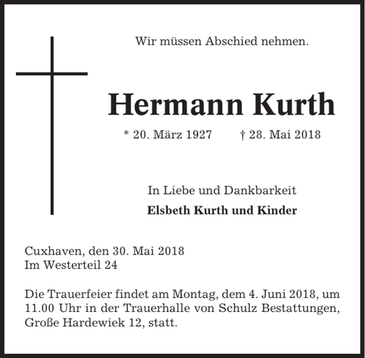 <p>Wir müssen Abschied nehmen.</p><p>Hermann Kurth<br />* 20. März 1927</p><p>† 28. Mai 2018</p><p>In Liebe und Dankbarkeit<br />Elsbeth Kurth und Kinder<br />Cuxhaven, den 30. Mai 2018<br />Im Westerteil 24<br />Die Trauerfeier findet am Montag, dem 4. Juni 2018, um<br />11.00 Uhr in der Trauerhalle von Schulz Bestattungen,<br />Große Hardewiek 12, statt.</p>