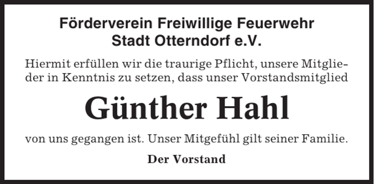 <p>Förderverein Freiwillige Feuerwehr<br />Stadt Otterndorf e.V.<br />Hiermit erfüllen wir die traurige Pflicht, unsere Mitglieder in Kenntnis zu setzen, dass unser Vorstandsmitglied</p><p>Günther Hahl<br />von uns gegangen ist. Unser Mitgefühl gilt seiner Familie.<br />Der Vorstand</p>
