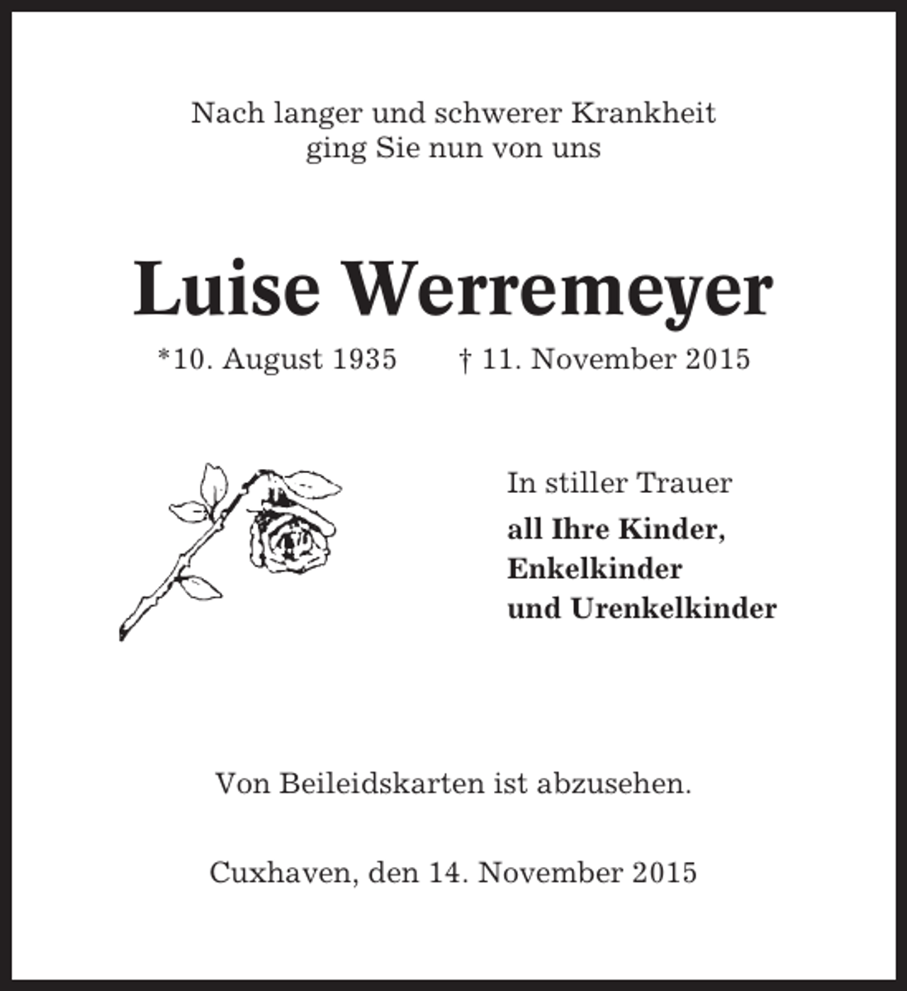 <p>Nach langer und schwerer Krankheit<br />ging Sie nun von uns</p><p>Luise Werremeyer<br />*10. August 1935</p><p>† 11. November 2015</p><p>In stiller Trauer<br />all Ihre Kinder,<br />Enkelkinder<br />und Urenkelkinder</p><p>Von Beileidskarten ist abzusehen.<br />Cuxhaven, den 14. November 2015</p>