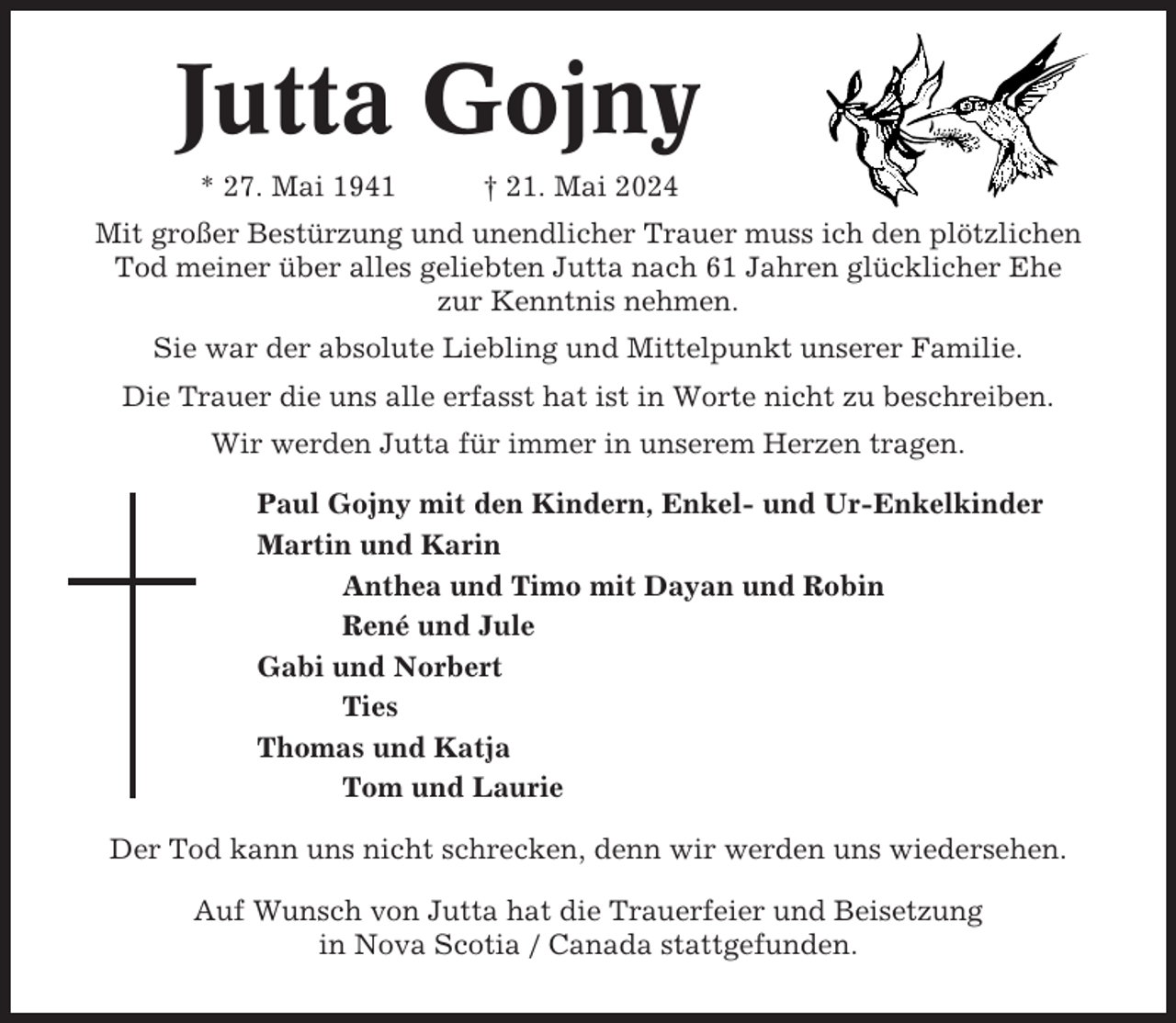 <p>Jutta Gojny<br />* 27. Mai 1941</p><p>† 21. Mai 2024</p><p>Mit großer Bestürzung und unendlicher Trauer muss ich den plötzlichen<br />Tod meiner über alles geliebten Jutta nach 61 Jahren glücklicher Ehe<br />zur Kenntnis nehmen.<br />Sie war der absolute Liebling und Mittelpunkt unserer Familie.<br />Die Trauer die uns alle erfasst hat ist in Worte nicht zu beschreiben.<br />Wir werden Jutta für immer in unserem Herzen tragen.<br />Paul Gojny mit den Kindern, Enkel- und Ur-Enkelkinder<br />Martin und Karin<br />Anthea und Timo mit Dayan und Robin<br />René und Jule<br />Gabi und Norbert<br />Ties<br />Thomas und Katja<br />Tom und Laurie<br />Der Tod kann uns nicht schrecken, denn wir werden uns wiedersehen.<br />Auf Wunsch von Jutta hat die Trauerfeier und Beisetzung<br />in Nova Scotia / Canada stattgefunden.</p>