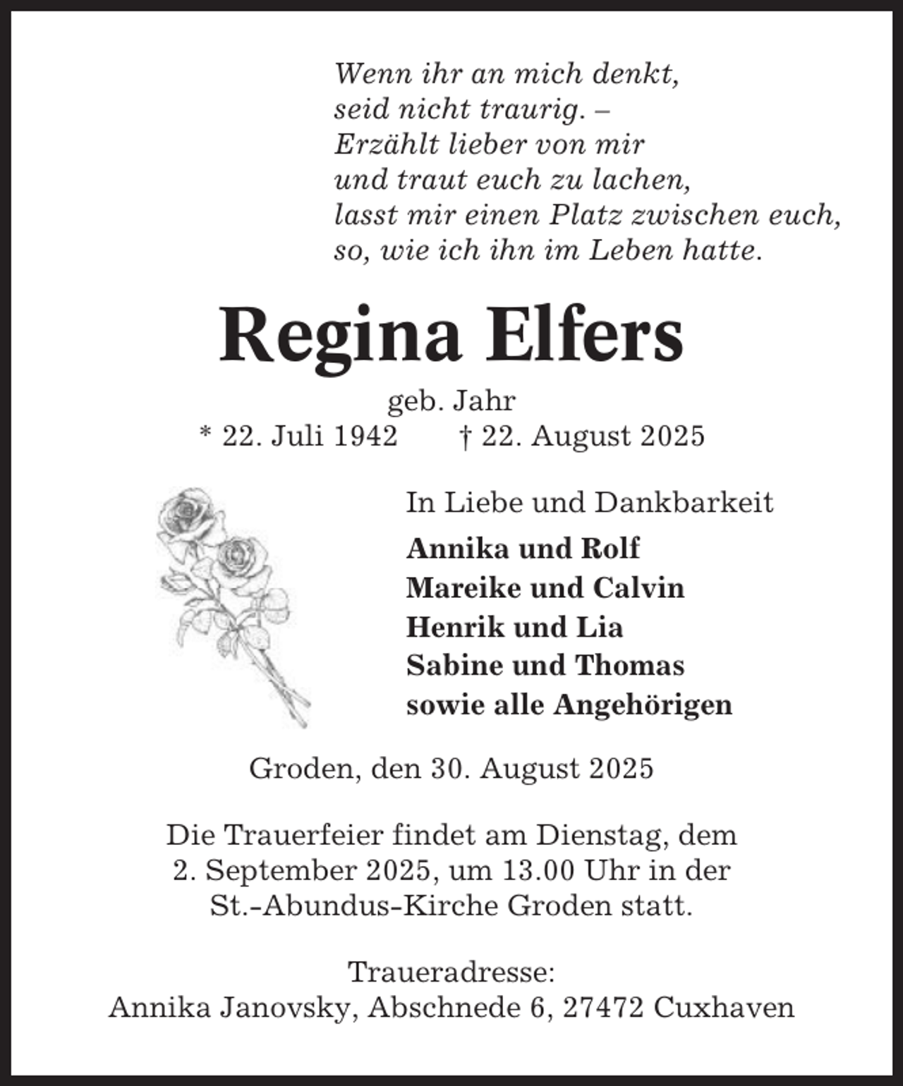 <p>Wenn ihr an mich denkt,<br />seid nicht traurig. –<br />Erzählt lieber von mir<br />und traut euch zu lachen,<br />lasst mir einen Platz zwischen euch,<br />so, wie ich ihn im Leben hatte.</p><p>Regina Elfers<br />geb. Jahr<br />* 22. Juli 1942<br />† 22. August 2025<br />In Liebe und Dankbarkeit<br />Annika und Rolf<br />Mareike und Calvin<br />Henrik und Lia<br />Sabine und Thomas<br />sowie alle Angehörigen<br />Groden, den 30. August 2025<br />Die Trauerfeier findet am Dienstag, dem<br />2. September 2025, um 13.00 Uhr in der<br />St.-Abundus-Kirche Groden statt.<br />Traueradresse:<br />Annika Janovsky, Abschnede 6, 27472 Cuxhaven</p>