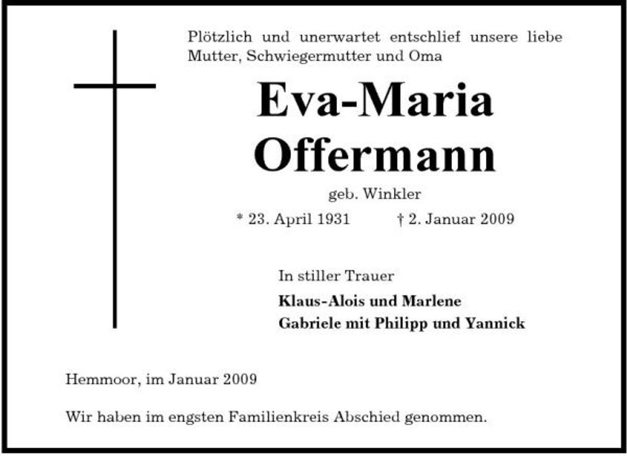 <p>Plötzlich und unerwartet entschlief unsere liebe Mutter, Schwiegermutter und Oma</p><p>Eva-Maria Offermann<br />geb. Winkler * 23. April 1931 † 2. Januar 2009 In stiller Trauer Klaus-Alois und Marlene Gabriele mit Philipp und Yannick</p><p>Hemmoor, im Januar 2009 Wir haben im engsten Familienkreis Abschied genommen.</p>