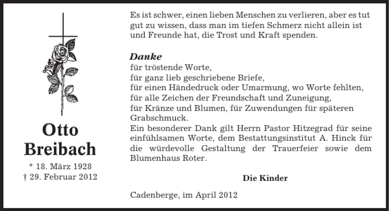 <p>Es ist schwer, einen lieben Menschen zu verlieren, aber es tut<br />gut zu wissen, dass man im tiefen Schmerz nicht allein ist<br />und Freunde hat, die Trost und Kraft spenden.</p><p>Danke</p><p>Otto<br />Breibach</p><p>für tröstende Worte,<br />für ganz lieb geschriebene Briefe,<br />für einen Händedruck oder Umarmung, wo Worte fehlten,<br />für alle Zeichen der Freundschaft und Zuneigung,<br />für Kränze und Blumen, für Zuwendungen für späteren<br />Grabschmuck.<br />Ein besonderer Dank gilt Herrn Pastor Hitzegrad für seine<br />einfühlsamen Worte, dem Bestattungsinstitut A. Hinck für<br />die würdevolle Gestaltung der Trauerfeier sowie dem<br />Blumenhaus Roter.</p><p>* 18. März 1928<br />† 29. Februar 2012</p><p>Die Kinder<br />Cadenberge, im April 2012</p>