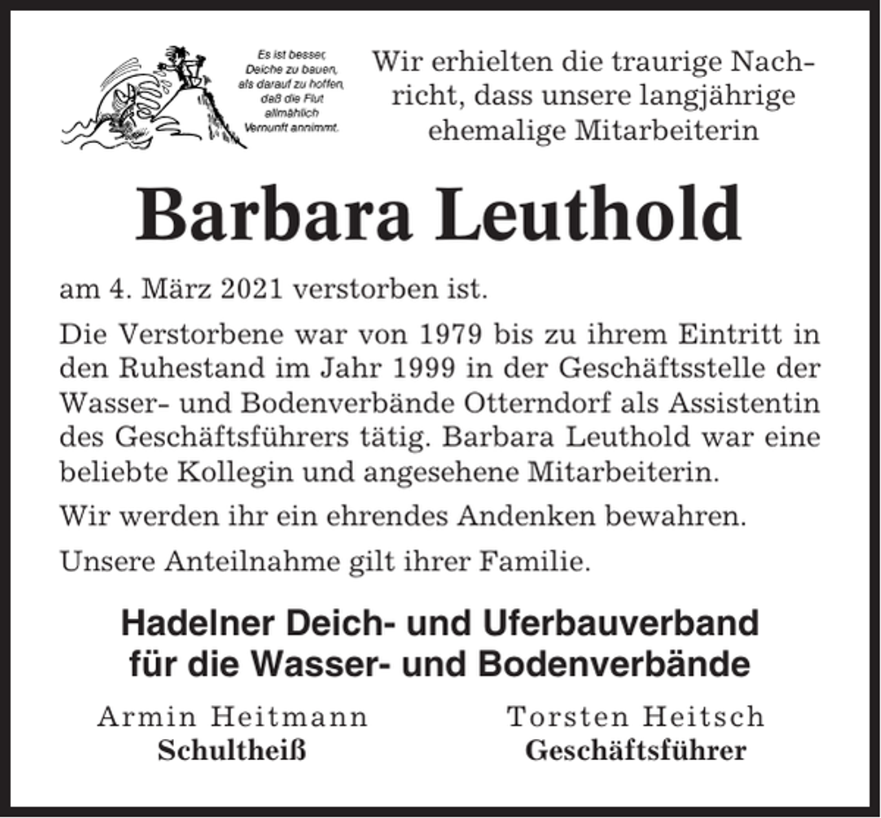 <p>Wir erhielten die traurige Nachricht, dass unsere langjährige<br />ehemalige Mitarbeiterin</p><p>Barbara Leuthold<br />am 4. März 2021 verstorben ist.<br />Die Verstorbene war von 1979 bis zu ihrem Eintritt in<br />den Ruhestand im Jahr 1999 in der Geschäftsstelle der<br />Wasser- und Bodenverbände Otterndorf als Assistentin<br />des Geschäftsführers tätig. Barbara Leuthold war eine<br />beliebte Kollegin und angesehene Mitarbeiterin.<br />Wir werden ihr ein ehrendes Andenken bewahren.<br />Unsere Anteilnahme gilt ihrer Familie.</p><p>Hadelner Deich- und Uferbauverband<br />für die Wasser- und Bodenverbände<br />Armin Heitmann<br />Schultheiß</p><p>Torsten Heitsch<br />Geschäftsführer</p>