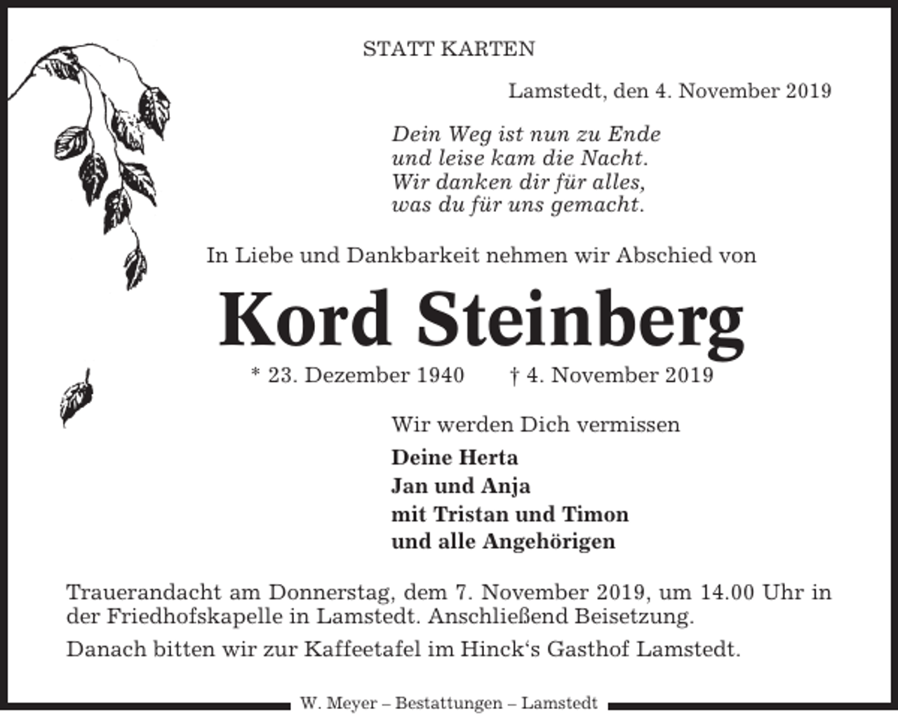 <p>STATT KARTEN<br />Lamstedt, den 4. November 2019</p><p>Dein Weg ist nun zu Ende<br />und leise kam die Nacht.<br />Wir danken dir für alles,<br />was du für uns gemacht.<br />In Liebe und Dankbarkeit nehmen wir Abschied von</p><p>Kord Steinberg<br />* 23. Dezember 1940</p><p>† 4. November 2019</p><p>Wir werden Dich vermissen<br />Deine Herta<br />Jan und Anja<br />mit Tristan und Timon<br />und alle Angehörigen<br />Trauerandacht am Donnerstag, dem 7. November 2019, um 14.00 Uhr in<br />der Friedhofskapelle in Lamstedt. Anschließend Beisetzung.<br />Danach bitten wir zur Kaffeetafel im Hinck‘s Gasthof Lamstedt.<br />W. Meyer – Bestattungen – Lamstedt</p>