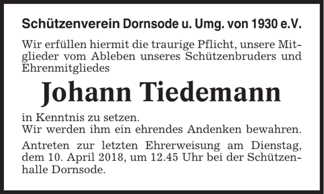 <p>Schützenverein Dornsode u. Umg. von 1930 e.V.<br />Wir erfüllen hiermit die traurige Pflicht, unsere Mitglieder vom Ableben unseres Schützenbruders und<br />Ehrenmitgliedes</p><p>Johann Tiedemann<br />in Kenntnis zu setzen.<br />Wir werden ihm ein ehrendes Andenken bewahren.<br />Antreten zur letzten Ehrerweisung am Dienstag,<br />dem 10. April 2018, um 12.45 Uhr bei der Schützenhalle Dornsode.</p>