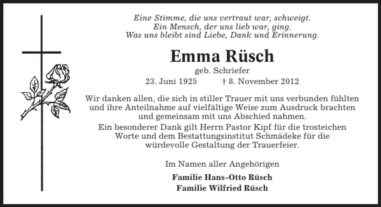 <p>Eine Stimme, die uns vertraut war, schweigt.<br />Ein Mensch, der uns lieb war, ging.<br />Was uns bleibt sind Liebe, Dank und Erinnerung.</p><p>Emma Rüsch<br />geb. Schriefer<br />23. Juni 1925<br />† 8. November 2012<br />Wir danken allen, die sich in stiller Trauer mit uns verbunden fühlten<br />und ihre Anteilnahme auf vielfältige Weise zum Ausdruck brachten<br />und gemeinsam mit uns Abschied nahmen.<br />Ein besonderer Dank gilt Herrn Pastor Kipf für die trosteichen<br />Worte und dem Bestattungsinstitut Schmädeke für die<br />würdevolle Gestaltung der Trauerfeier.<br />Im Namen aller Angehörigen<br />Familie Hans-Otto Rüsch<br />Familie Wilfried Rüsch</p>