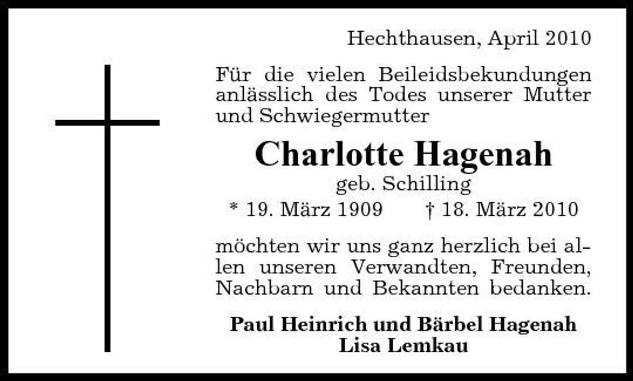 <p>Hechthausen, April 2010 Für die vielen Beileidsbekundungen anlässlich des Todes unserer Mutter und Schwiegermutter</p><p>Charlotte Hagenah<br />geb. Schilling * 19. März 1909 † 18. März 2010 möchten wir uns ganz herzlich bei allen unseren Verwandten, Freunden, Nachbarn und Bekannten bedanken. Paul Heinrich und Bärbel Hagenah Lisa Lemkau</p>