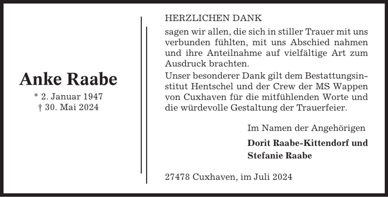 <p>Anke Raabe<br />* 2. Januar 1947<br />† 30. Mai 2024</p><p>HERZLICHEN DANK<br />sagen wir allen, die sich in stiller Trauer mit uns<br />verbunden fühlten, mit uns Abschied nahmen<br />und ihre Anteilnahme auf vielfältige Art zum<br />Ausdruck brachten.<br />Unser besonderer Dank gilt dem Bestattungsinstitut Hentschel und der Crew der MS Wappen<br />von Cuxhaven für die mitfühlenden Worte und<br />die würdevolle Gestaltung der Trauerfeier.<br />Im Namen der Angehörigen<br />Dorit Raabe-Kittendorf und<br />Stefanie Raabe<br />27478 Cuxhaven, im Juli 2024</p>