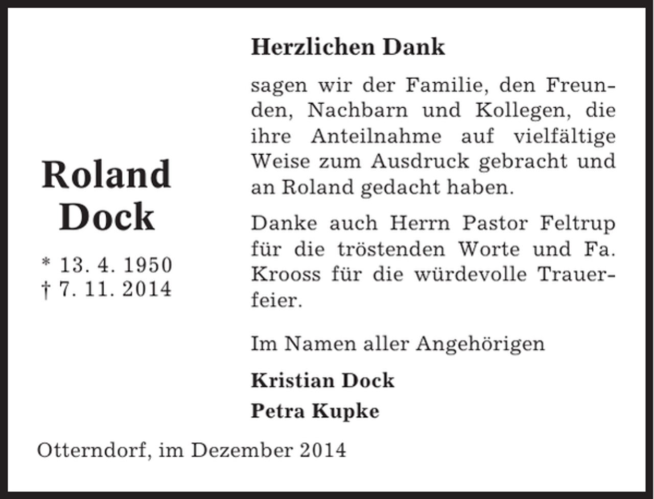 <p>Herzlichen Dank</p><p>Roland<br />Dock<br />* 13. 4. 1950<br />† 7. 11. 2014</p><p>sagen wir der Familie, den Freunden, Nachbarn und Kollegen, die<br />ihre Anteilnahme auf vielfältige<br />Weise zum Ausdruck gebracht und<br />an Roland gedacht haben.<br />Danke auch Herrn Pastor Feltrup<br />für die tröstenden Worte und Fa.<br />Krooss für die würdevolle Trauerfeier.<br />Im Namen aller Angehörigen<br />Kristian Dock<br />Petra Kupke</p><p>Otterndorf, im Dezember 2014</p>