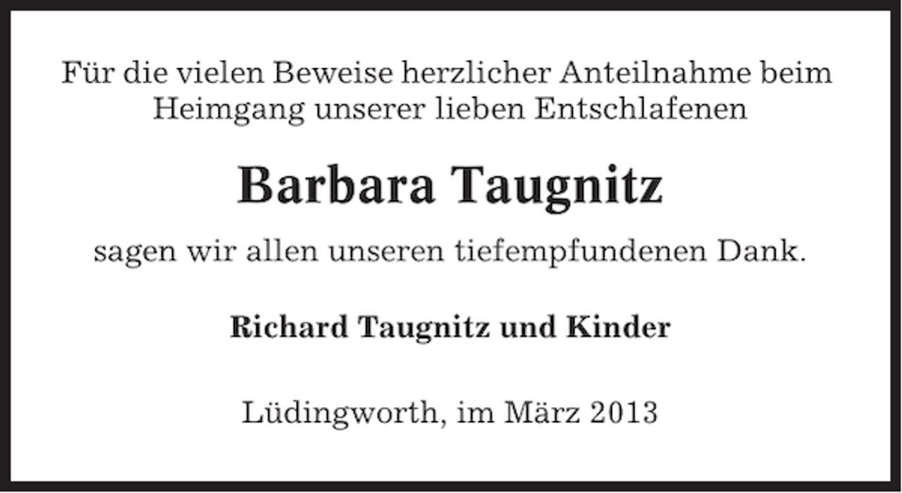 <p>Für die vielen Beweise herzlicher Anteilnahme beim<br />Heimgang unserer lieben Entschlafenen</p><p>Barbara Taugnitz<br />sagen wir allen unseren tiefempfundenen Dank.<br />Richard Taugnitz und Kinder<br />Lüdingworth, im März 2013</p>