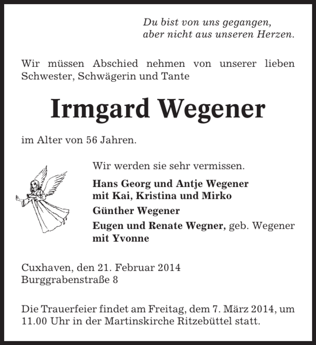 <p>Du bist von uns gegangen,<br />aber nicht aus unseren Herzen.<br />Wir müssen Abschied nehmen von unserer lieben<br />Schwester, Schwägerin und Tante</p><p>Irmgard Wegener<br />im Alter von 56 Jahren.<br />Wir werden sie sehr vermissen.<br />Hans Georg und Antje Wegener<br />mit Kai, Kristina und Mirko<br />Günther Wegener<br />Eugen und Renate Wegner, geb. Wegener<br />mit Yvonne<br />Cuxhaven, den 21. Februar 2014<br />Burggrabenstraße 8<br />Die Trauerfeier findet am Freitag, dem 7. März 2014, um<br />11.00 Uhr in der Martinskirche Ritzebüttel statt.</p>