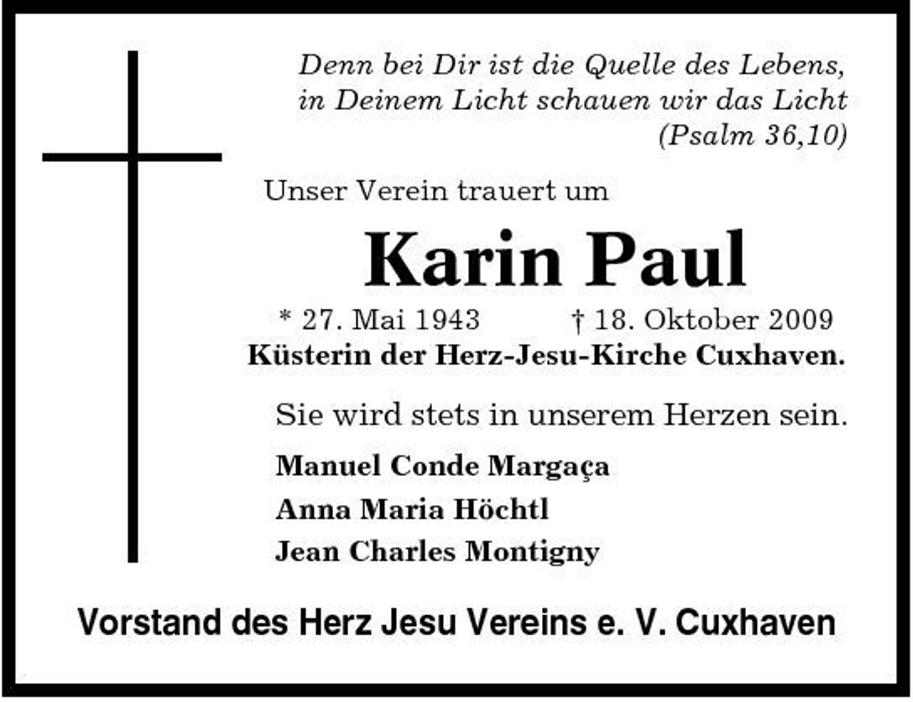 <p>Denn bei Dir ist die Quelle des Lebens, in Deinem Licht schauen wir das Licht (Psalm 36,10) Unser Verein trauert um</p><p>Karin Paul<br />* 27. Mai 1943 † 18. Oktober 2009 Küsterin der Herz-Jesu-Kirche Cuxhaven.</p><p>Sie wird stets in unserem Herzen sein.<br />Manuel Conde Margaça Anna Maria Höchtl Jean Charles Montigny</p><p>Vorstand des Herz Jesu Vereins e. V. Cuxhaven</p>
