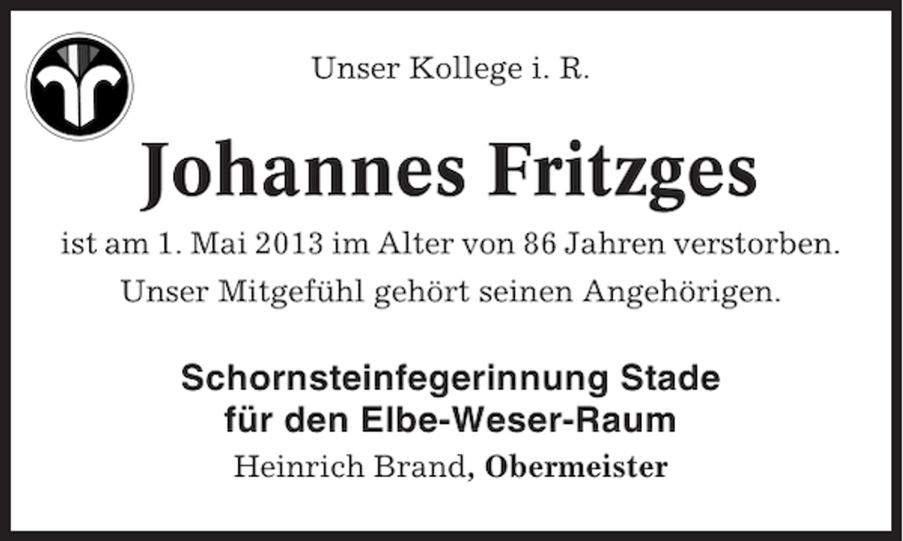 <p>Unser Kollege i. R.</p><p>Johannes Fritzges<br />ist am 1. Mai 2013 im Alter von 86 Jahren verstorben.<br />Unser Mitgefühl gehört seinen Angehörigen.</p><p>Schornsteinfegerinnung Stade<br />für den Elbe-Weser-Raum<br />Heinrich Brand, Obermeister</p>