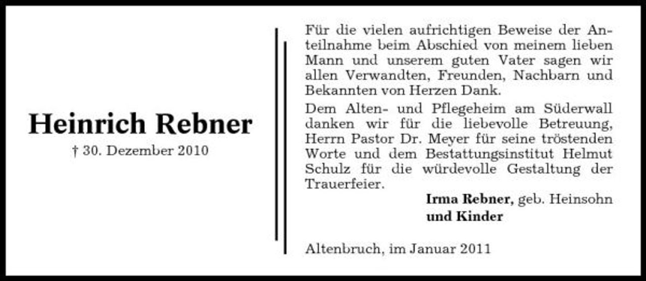 <p>Heinrich Rebner<br />† 30. Dezember 2010</p><p>Für die vielen aufrichtigen Beweise der Anteilnahme beim Abschied von meinem lieben Mann und unserem guten Vater sagen wir allen Verwandten, Freunden, Nachbarn und Bekannten von Herzen Dank. Dem Alten- und Pflegeheim am Süderwall danken wir für die liebevolle Betreuung, Herrn Pastor Dr. Meyer für seine tröstenden Worte und dem Bestattungsinstitut Helmut Schulz für die würdevolle Gestaltung der Trauerfeier. Irma Rebner, geb. Heinsohn und Kinder Altenbruch, im Januar 2011</p>