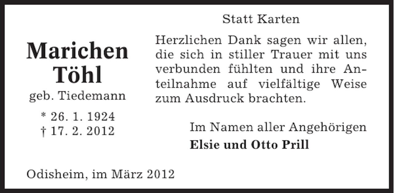 <p>Statt Karten</p><p>Marichen<br />Töhl<br />geb. Tiedemann</p><p>Herzlichen Dank sagen wir allen,<br />die sich in stiller Trauer mit uns<br />verbunden fühlten und ihre Anteilnahme auf vielfältige Weise<br />zum Ausdruck brachten.</p><p>* 26. 1. 1924<br />† 17. 2. 2012<br />Odisheim, im März 2012</p><p>Im Namen aller Angehörigen<br />Elsie und Otto Prill</p>