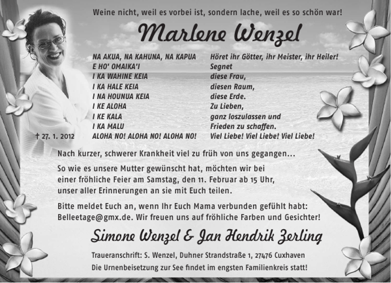 <p>Weine nicht, weil es vorbei ist, sondern lache, weil es so schön war!</p><p>Marlene Wenzel</p><p>¦ 27. 1. 2012</p><p>NA AKUA, NA KAHUNA, NA KAPUA<br />E HO' OMAIKA'I<br />I KA WAHINE KEIA<br />I KA HALE KEIA<br />I NA HOUNUA KEIA<br />I KE ALOHA<br />I KE KALA<br />I KA MALU<br />ALOHA NO! ALOHA NO! ALOHA NO!</p><p>Höret ihr Götter, ihr Meister, ihr Heiler!<br />Segnet<br />diese Frau,<br />diesen Raum,<br />diese Erde.<br />Zu Lieben,<br />ganz loszulassen und<br />Frieden zu schaﬀen.<br />Viel Liebe! Viel Liebe! Viel Liebe!</p><p>Nach kurzer, schwerer Krankheit viel zu früh von uns gegangen...<br />So wie es unsere Mutter gewünscht hat, möchten wir bei<br />einer fröhliche Feier am Samstag, den 11. Februar ab 15 Uhr,<br />unser aller Erinnerungen an sie mit Euch teilen.<br />Bitte meldet Euch an, wenn Ihr Euch Mama verbunden gefühlt habt:<br />Belleetage@gmx.de. Wir freuen uns auf fröhliche Farben und Gesichter!</p><p>Simone Wenzel &amp; Jan Hendrik Zerling<br />Traueranschrift: S. Wenzel, Duhner Strandstraße 1, 27476 Cuxhaven<br />Die Urnenbeisetzung zur See ﬁndet im engsten Familienkreis statt!</p>