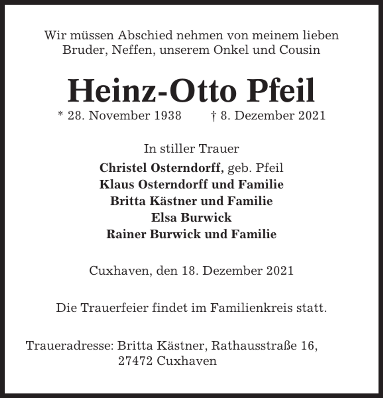 <p>Wir müssen Abschied nehmen von meinem lieben<br />Bruder, Neffen, unserem Onkel und Cousin</p><p>Heinz-Otto Pfeil<br />* 28. November 1938</p><p>† 8. Dezember 2021</p><p>In stiller Trauer<br />Christel Osterndorff, geb. Pfeil<br />Klaus Osterndorff und Familie<br />Britta Kästner und Familie<br />Elsa Burwick<br />Rainer Burwick und Familie<br />Cuxhaven, den 18. Dezember 2021<br />Die Trauerfeier findet im Familienkreis statt.<br />Traueradresse: Britta Kästner, Rathausstraße 16,<br />27472 Cuxhaven</p>