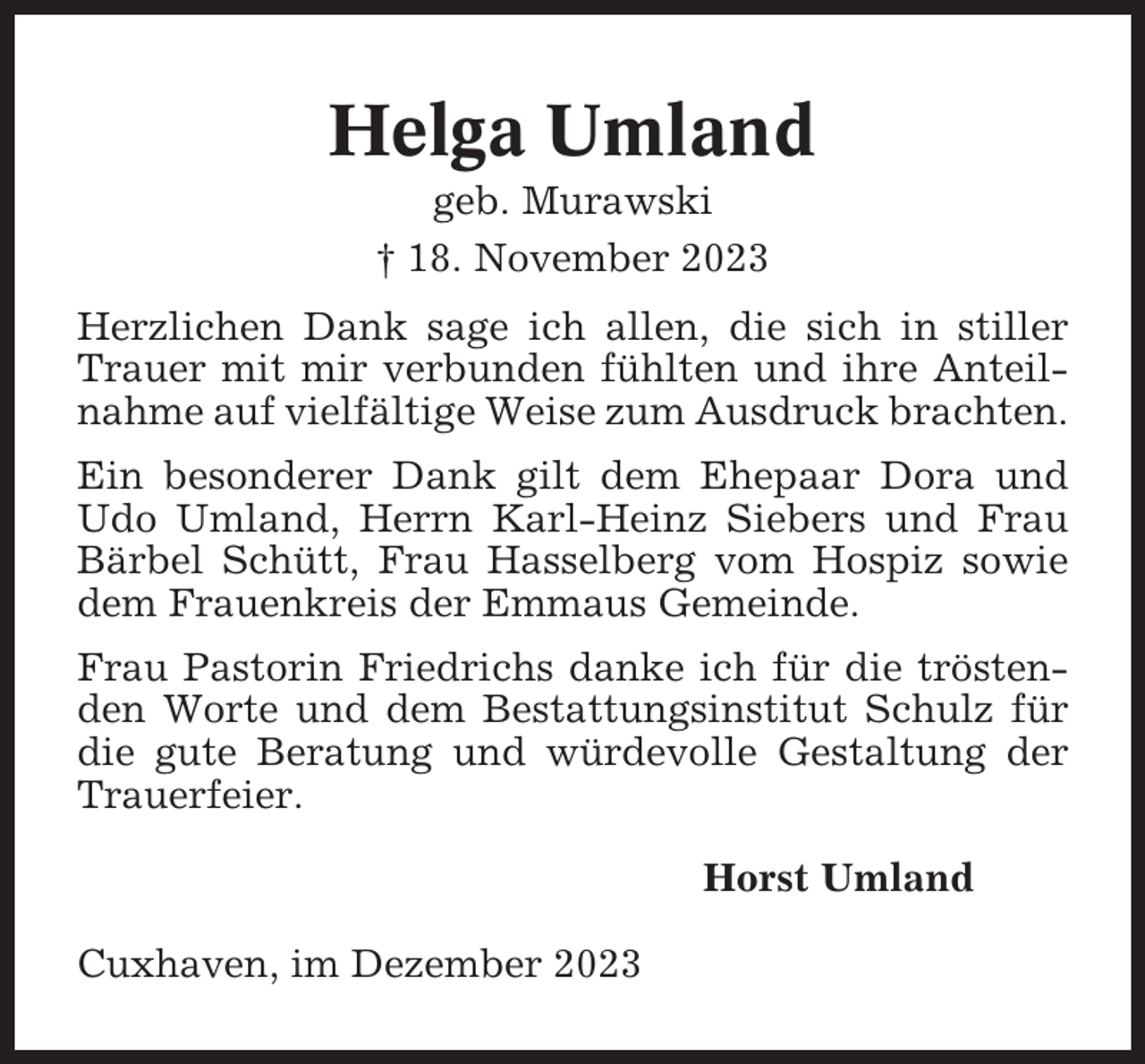 <p>Helga Umland<br />geb. Murawski<br />† 18. November 2023<br />Herzlichen Dank sage ich allen, die sich in stiller<br />Trauer mit mir verbunden fühlten und ihre Anteilnahme auf vielfältige Weise zum Ausdruck brachten.<br />Ein besonderer Dank gilt dem Ehepaar Dora und<br />Udo Umland, Herrn Karl-Heinz Siebers und Frau<br />Bärbel Schütt, Frau Hasselberg vom Hospiz sowie<br />dem Frauenkreis der Emmaus Gemeinde.<br />Frau Pastorin Friedrichs danke ich für die tröstenden Worte und dem Bestattungsinstitut Schulz für<br />die gute Beratung und würdevolle Gestaltung der<br />Trauerfeier.<br />Horst Umland<br />Cuxhaven, im Dezember 2023</p>
