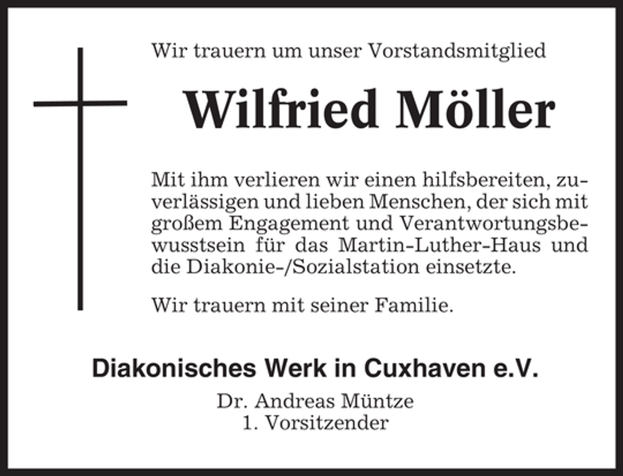 <p>Wir trauern um unser Vorstandsmitglied</p>
<p>Wilfried Möller<br />Mit ihm verlieren wir einen hilfsbereiten, zuverlässigen und lieben Menschen, der sich mit<br />großem Engagement und Verantwortungsbewusstsein für das Martin-Luther-Haus und<br />die Diakonie-/Sozialstation einsetzte.<br />Wir trauern mit seiner Familie.</p>
<p>Diakonisches Werk in Cuxhaven e.V.<br />Dr. Andreas Müntze<br />1. Vorsitzender</p>