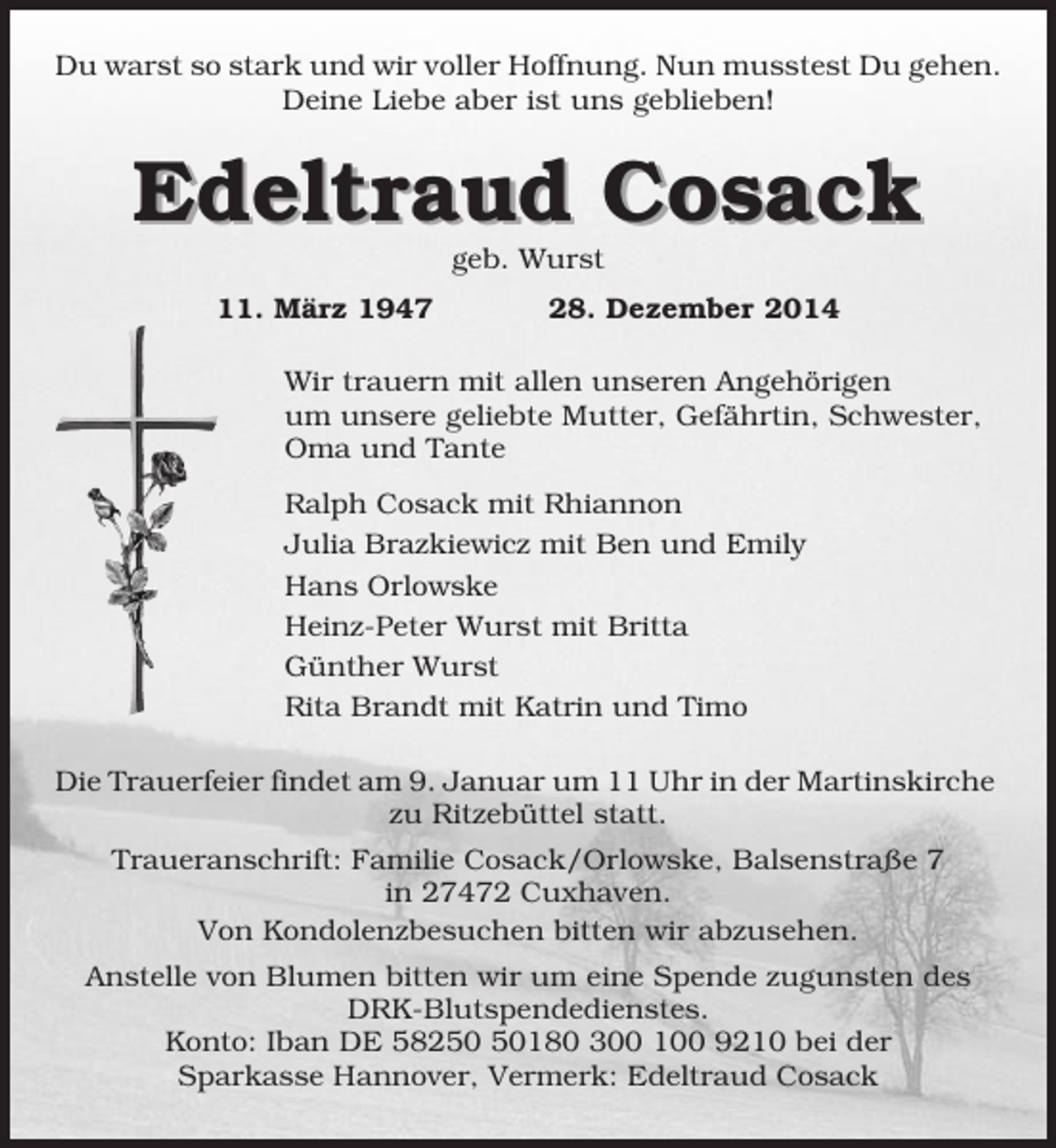<p>Du warst so stark und wir voller Hoffnung. Nun musstest Du gehen.<br />Deine Liebe aber ist uns geblieben!</p><p>Edeltraud Cosack<br />geb. Wurst<br />11. März 1947</p><p>28. Dezember 2014</p><p>Wir trauern mit allen unseren Angehörigen<br />um unsere geliebte Mutter, Gefährtin, Schwester,<br />Oma und Tante<br />Ralph Cosack mit Rhiannon<br />Julia Brazkiewicz mit Ben und Emily<br />Hans Orlowske<br />Heinz-Peter Wurst mit Britta<br />Günther Wurst<br />Rita Brandt mit Katrin und Timo<br />Die Trauerfeier findet am 9. Januar um 11 Uhr in der Martinskirche<br />zu Ritzebüttel statt.<br />Traueranschrift: Familie Cosack/Orlowske, Balsenstraße 7<br />in 27472 Cuxhaven.<br />Von Kondolenzbesuchen bitten wir abzusehen.<br />Anstelle von Blumen bitten wir um eine Spende zugunsten des<br />DRK-Blutspendedienstes.<br />Konto: Iban DE 582180 300 100 9210 bei der<br />Sparkasse Hannover, Vermerk: Edeltraud Cosack</p>