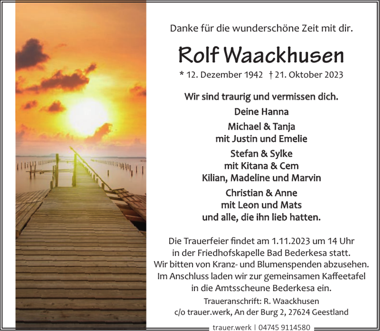 <p>Danke für die wunderschöne Zeit mit dir.</p><p>Rolf Waackhusen<br />* 12. Dezember 1942 † 21. Oktober 2023</p><p>Wir sind traurig und vermissen dich.<br />Deine Hanna<br />Michael &amp; Tanja<br />mit Justin und Emelie<br />Stefan &amp; Sylke<br />mit Kitana &amp; Cem<br />Kilian, Madeline und Marvin<br />Christian &amp; Anne<br />mit Leon und Mats<br />und alle, die ihn lieb hatten.<br />Die Trauerfeier ﬁndet am 1.11.2023 um 14 Uhr<br />in der Friedhofskapelle Bad Bederkesa statt.<br />Wir bitten von Kranz- und Blumenspenden abzusehen.<br />Im Anschluss laden wir zur gemeinsamen Kaﬀeetafel<br />in die Amtsscheune Bederkesa ein.<br />Traueranschrift: R. Waackhusen<br />c/o trauer.werk, An der Burg 2, 27624 Geestland<br />trauer.werk | 04745 9114580</p>