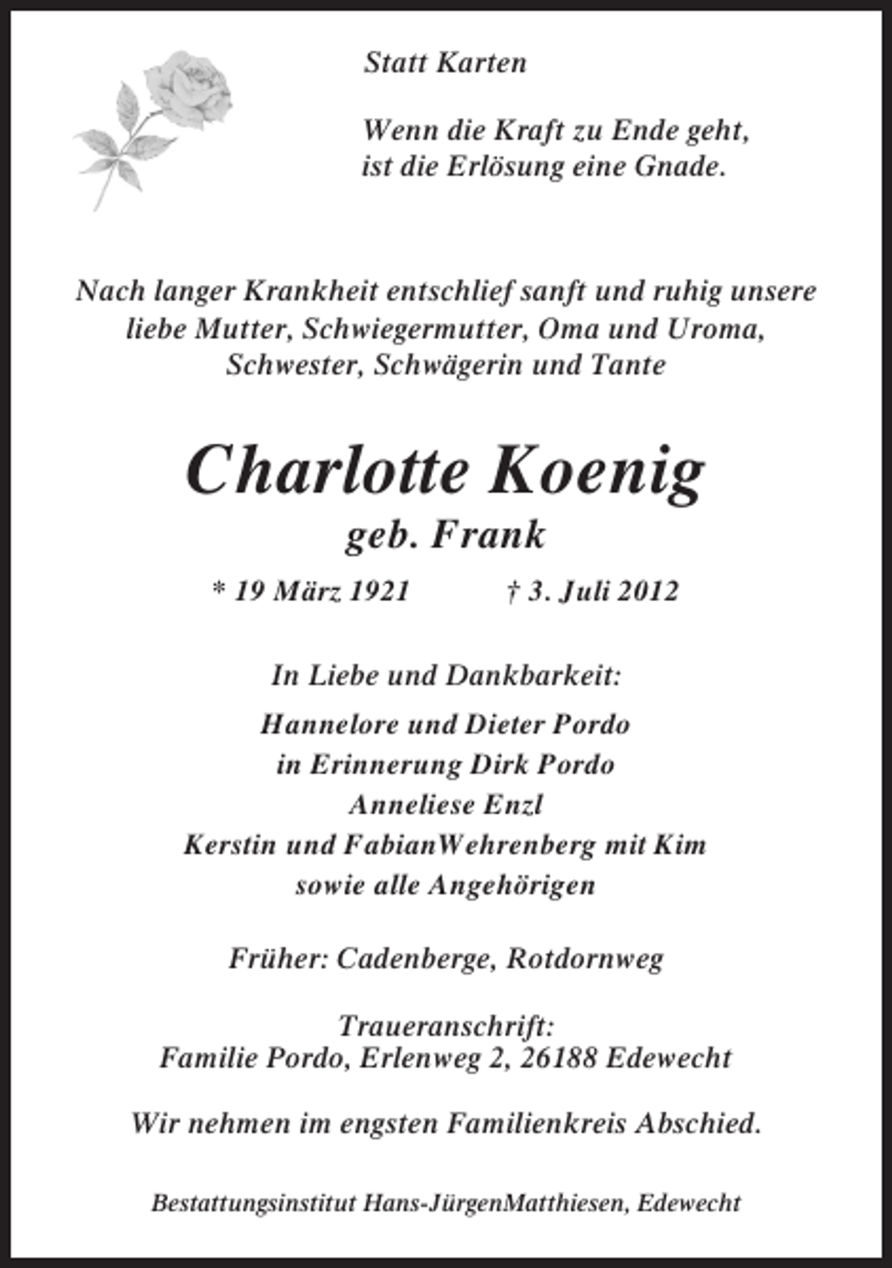 <p>Statt Karten<br />Wenn die Kraft zu Ende geht,<br />ist die Erlösung eine Gnade.</p><p>Nach langer Krankheit entschlief sanft und ruhig unsere<br />liebe Mutter, Schwiegermutter, Oma und Uroma,<br />Schwester, Schwägerin und Tante</p><p>Charlotte Koenig<br />geb. Frank<br />* 19 März 1921</p><p>† 3. Juli 2012</p><p>In Liebe und Dankbarkeit:<br />Hannelore und Dieter Pordo<br />in Erinnerung Dirk Pordo<br />Anneliese Enzl<br />Kerstin und FabianWehrenberg mit Kim<br />sowie alle Angehörigen<br />Früher: Cadenberge, Rotdornweg<br />Traueranschrift:<br />Familie Pordo, Erlenweg 2, 26188 Edewecht<br />Wir nehmen im engsten Familienkreis Abschied.<br />Bestattungsinstitut Hans-JürgenMatthiesen, Edewecht</p>