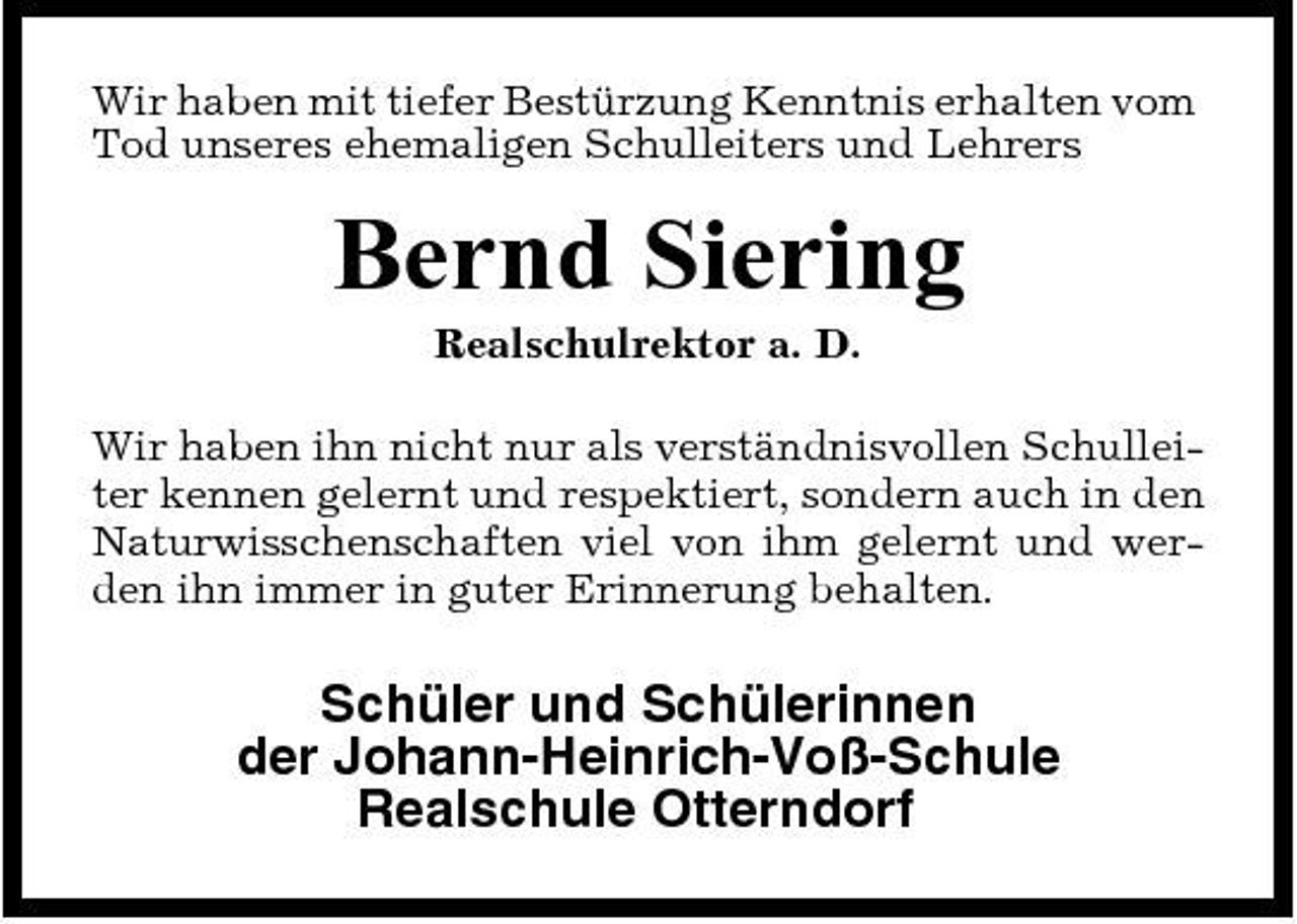 <p>Wir haben mit tiefer Bestürzung Kenntnis erhalten vom Tod unseres ehemaligen Schulleiters und Lehrers</p><p>Bernd Siering<br />Realschulrektor a. D. Wir haben ihn nicht nur als verständnisvollen Schulleiter kennen gelernt und respektiert, sondern auch in den Naturwisschenschaften viel von ihm gelernt und werden ihn immer in guter Erinnerung behalten.</p><p>Schüler und Schülerinnen der Johann-Heinrich-Voß-Schule Realschule Otterndorf</p>
