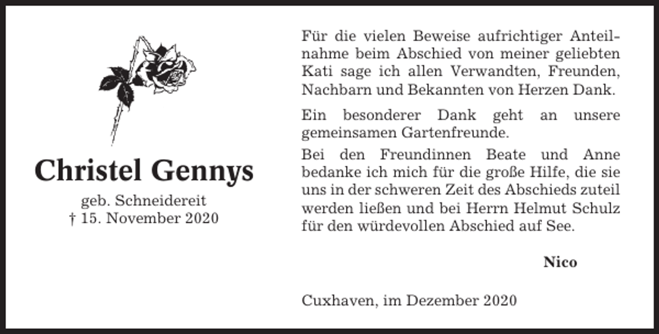 <p>Für die vielen Beweise aufrichtiger Anteilnahme beim Abschied von meiner geliebten<br />Kati sage ich allen Verwandten, Freunden,<br />Nachbarn und Bekannten von Herzen Dank.</p><p>Christel Gennys<br />geb. Schneidereit<br />† 15. November 2020</p><p>Ein besonderer Dank geht an unsere<br />gemeinsamen Gartenfreunde.<br />Bei den Freundinnen Beate und Anne<br />bedanke ich mich für die große Hilfe, die sie<br />uns in der schweren Zeit des Abschieds zuteil<br />werden ließen und bei Herrn Helmut Schulz<br />für den würdevollen Abschied auf See.<br />Nico<br />Cuxhaven, im Dezember 2020</p>
