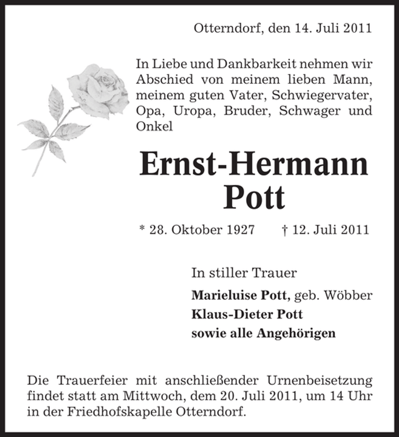 <p>Otterndorf, den 14. Juli 2011<br />In Liebe und Dankbarkeit nehmen wir<br />Abschied von meinem lieben Mann,<br />meinem guten Vater, Schwiegervater,<br />Opa, Uropa, Bruder, Schwager und<br />Onkel</p><p>Ernst-Hermann<br />Pott<br />* 28. Oktober 1927</p><p>† 12. Juli 2011</p><p>In stiller Trauer<br />Marieluise Pott, geb. Wöbber<br />Klaus-Dieter Pott<br />sowie alle Angehörigen</p><p>Die Trauerfeier mit anschließender Urnenbeisetzung<br />findet statt am Mittwoch, dem 20. Juli 2011, um 14 Uhr<br />in der Friedhofskapelle Otterndorf.</p>