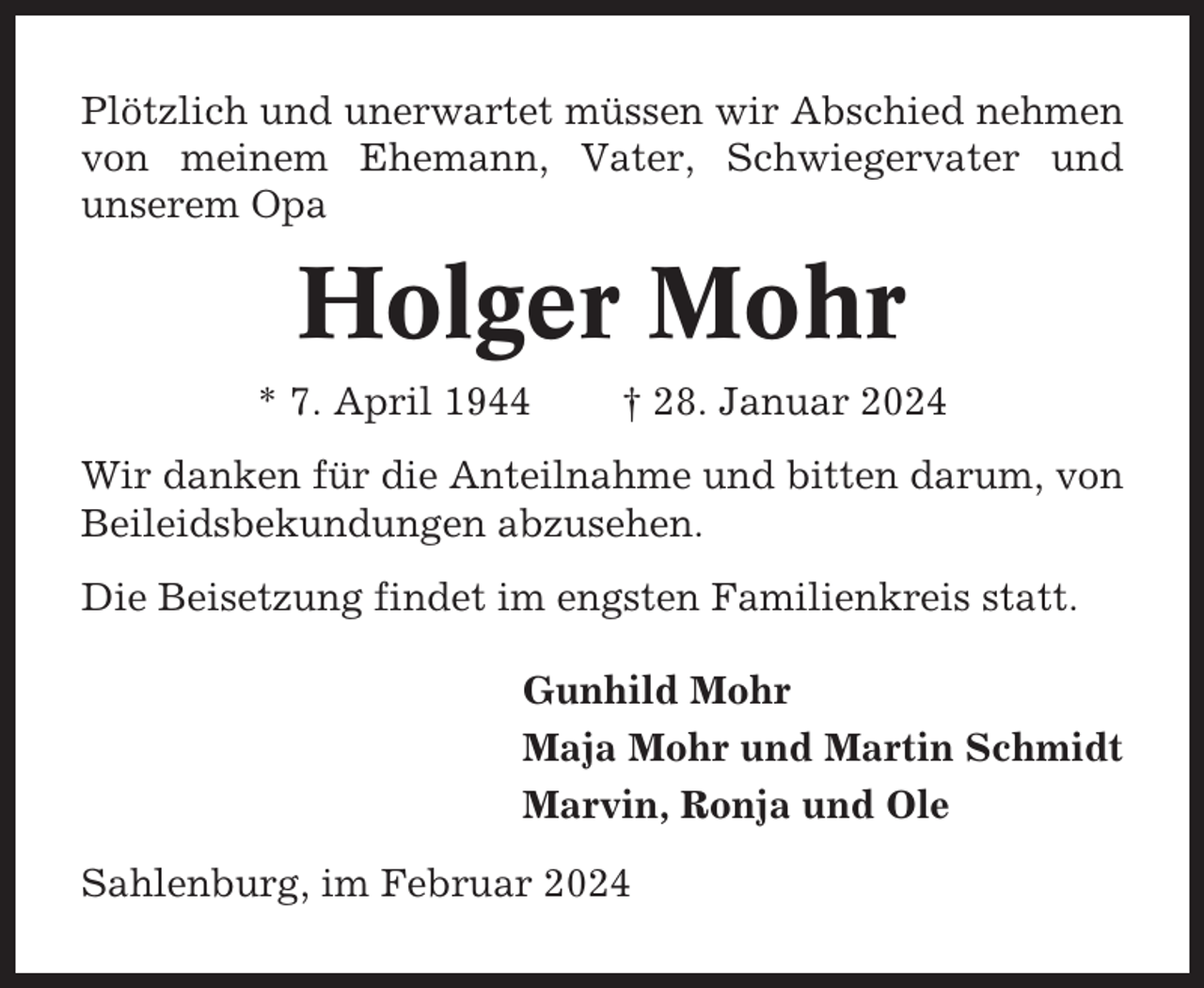 <p>Plötzlich und unerwartet müssen wir Abschied nehmen<br />von meinem Ehemann, Vater, Schwiegervater und<br />unserem Opa</p><p>Holger Mohr<br />* 7. April 1944</p><p>† 28. Januar 2024</p><p>Wir danken für die Anteilnahme und bitten darum, von<br />Beileidsbekundungen abzusehen.<br />Die Beisetzung findet im engsten Familienkreis statt.<br />Gunhild Mohr<br />Maja Mohr und Martin Schmidt<br />Marvin, Ronja und Ole<br />Sahlenburg, im Februar 2024</p>