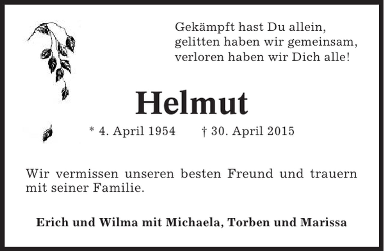 <p>Gekämpft hast Du allein,<br />gelitten haben wir gemeinsam,<br />verloren haben wir Dich alle!</p><p>Helmut<br />* 4. April 1954</p><p>† 30. April 2015</p><p>Wir vermissen unseren besten Freund und trauern<br />mit seiner Familie.<br />Erich und Wilma mit Michaela, Torben und Marissa</p>