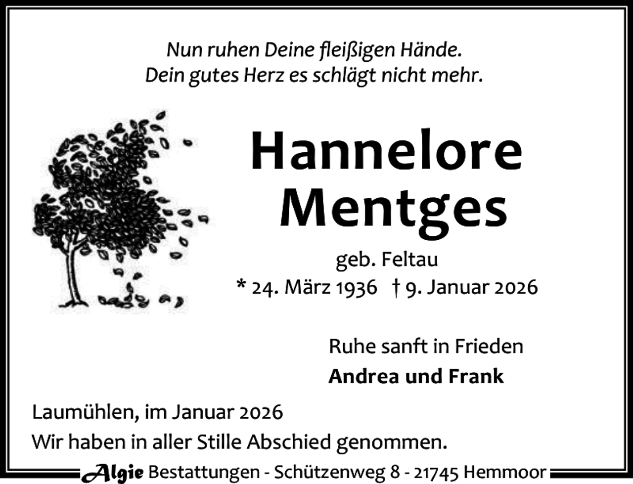 <p>Nun ruhen Deine ﬂeißigen Hände.<br />Dein gutes Herz es schlägt nicht mehr.</p><p>Hannelore<br />Mentges</p><p>geb. Feltau<br />* 24. März 1936 † 9. Januar 2026<br />Ruhe sanft in Frieden<br />Andrea und Frank<br />Laumühlen, im Januar 2026<br />Wir haben in aller Stille Abschied genommen.<br />Algie Bestattungen - Schützenweg 8 - 21745 Hemmoor</p>