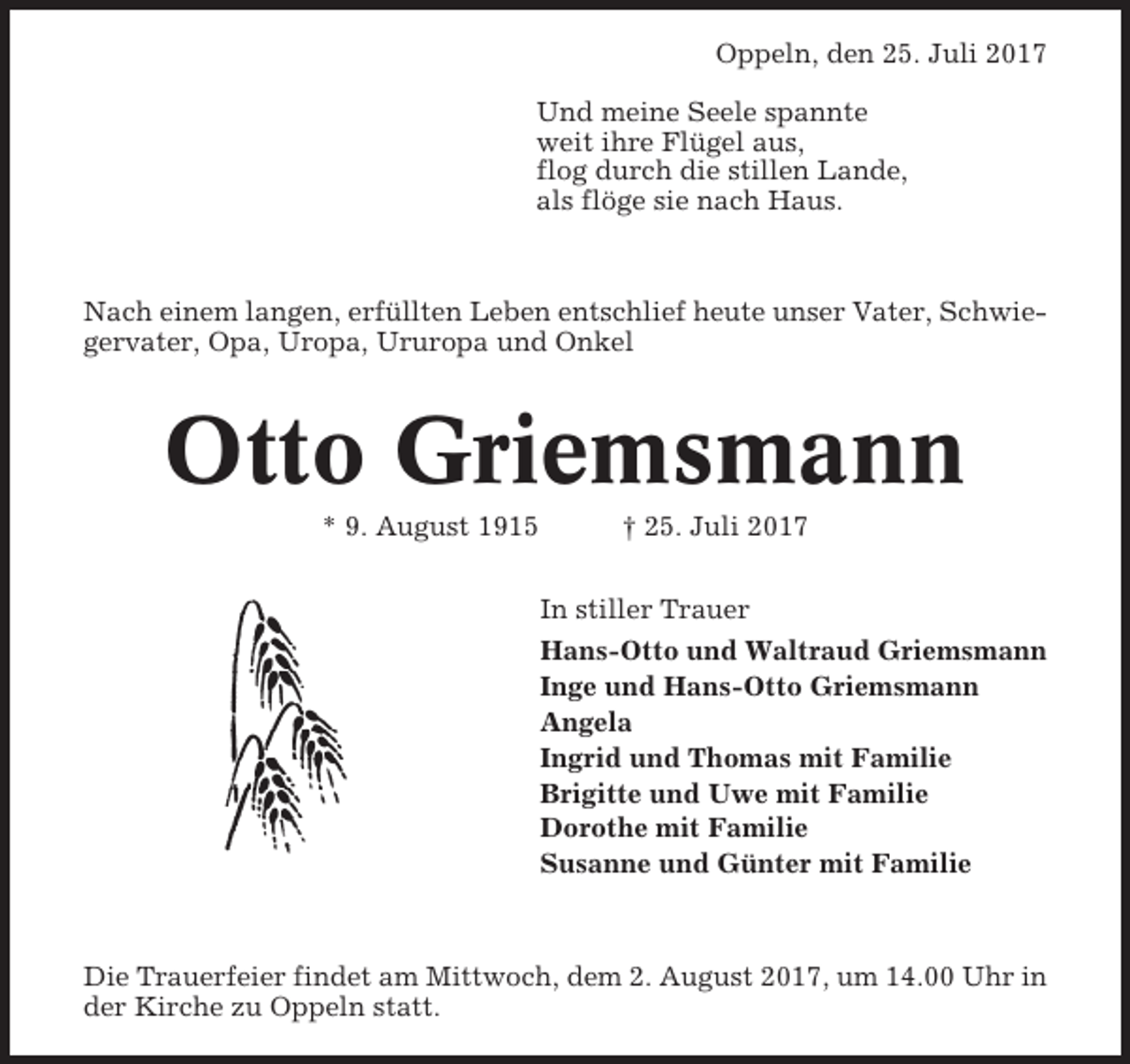 <p>Oppeln, den 25. Juli 2017<br />Und meine Seele spannte<br />weit ihre Flügel aus,<br />flog durch die stillen Lande,<br />als flöge sie nach Haus.</p><p>Nach einem langen, erfüllten Leben entschlief heute unser Vater, Schwiegervater, Opa, Uropa, Ururopa und Onkel</p><p>Otto Griemsmann<br />* 9. August 1915</p><p>† 25. Juli 2017<br />In stiller Trauer<br />Hans-Otto und Waltraud Griemsmann<br />Inge und Hans-Otto Griemsmann<br />Angela<br />Ingrid und Thomas mit Familie<br />Brigitte und Uwe mit Familie<br />Dorothe mit Familie<br />Susanne und Günter mit Familie</p><p>Die Trauerfeier findet am Mittwoch, dem 2. August 2017, um 14.00 Uhr in<br />der Kirche zu Oppeln statt.</p>