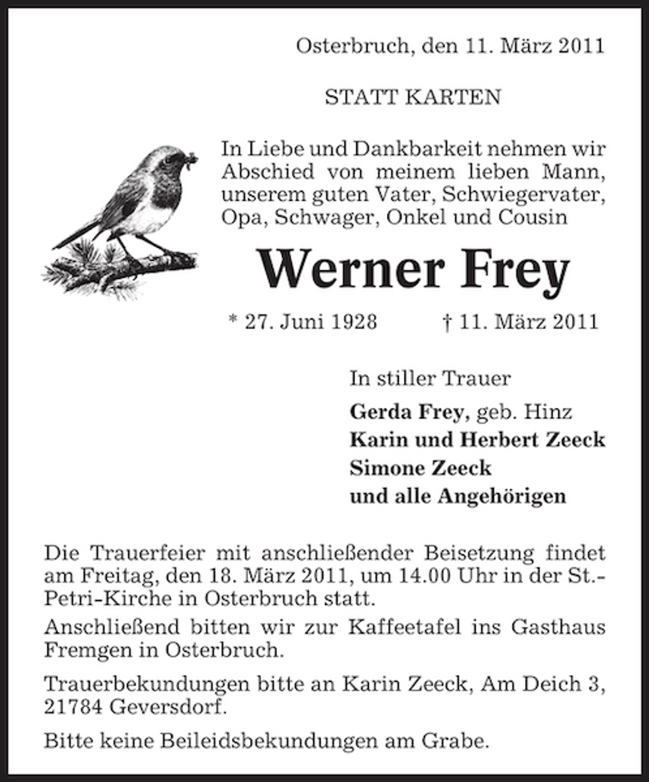<p>Osterbruch, den 11. März 2011 STATT KARTEN In Liebe und Dankbarkeit nehmen wir Abschied von meinem lieben Mann, unserem guten Vater, Schwiegervater, Opa, Schwager, Onkel und Cousin</p><p>Werner Frey<br />* 27. Juni 1928 † 11. März 2011 In stiller Trauer Gerda Frey, geb. Hinz Karin und Herbert Zeeck Simone Zeeck und alle Angehörigen Die Trauerfeier mit anschließender Beisetzung findet am Freitag, den 18. März 2011, um 14.00 Uhr in der St.Petri-Kirche in Osterbruch statt. Anschließend bitten wir zur Kaffeetafel ins Gasthaus Fremgen in Osterbruch. Trauerbekundungen bitte an Karin Zeeck, Am Deich 3, 21784 Geversdorf. Bitte keine Beileidsbekundungen am Grabe.</p>