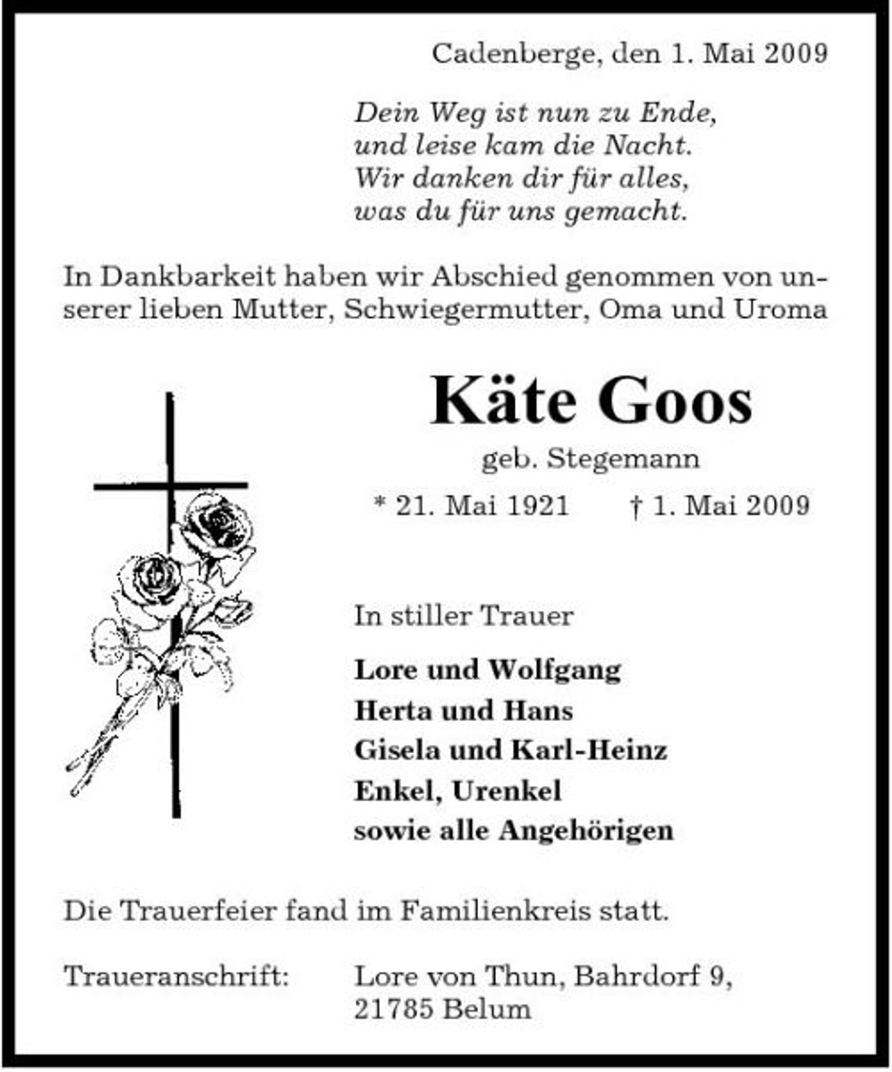 <p>Cadenberge, den 1. Mai 2009 Dein Weg ist nun zu Ende, und leise kam die Nacht. Wir danken dir für alles, was du für uns gemacht. In Dankbarkeit haben wir Abschied genommen von unserer lieben Mutter, Schwiegermutter, Oma und Uroma</p><p>Käte Goos<br />geb. Stegemann * 21. Mai 1921 † 1. Mai 2009 In stiller Trauer Lore und Wolfgang Herta und Hans Gisela und Karl-Heinz Enkel, Urenkel sowie alle Angehörigen Die Trauerfeier fand im Familienkreis statt. Traueranschrift: Lore von Thun, Bahrdorf 9, 21785 Belum</p>