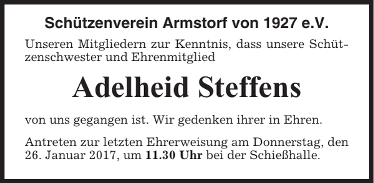 <p>Schützenverein Armstorf von 1927 e.V.<br />Unseren Mitgliedern zur Kenntnis, dass unsere Schützenschwester und Ehrenmitglied</p><p>Adelheid Steffens<br />von uns gegangen ist. Wir gedenken ihrer in Ehren.<br />Antreten zur letzten Ehrerweisung am Donnerstag, den<br />26. Januar 2017, um 11.30 Uhr bei der Schießhalle.</p>