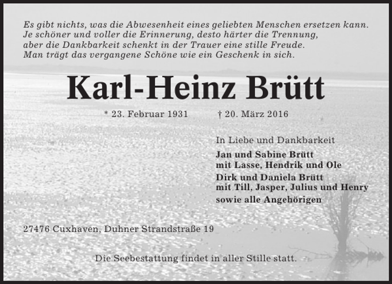 <p>Es gibt nichts, was die Abwesenheit eines geliebten Menschen ersetzen kann.<br />Je schöner und voller die Erinnerung, desto härter die Trennung,<br />aber die Dankbarkeit schenkt in der Trauer eine stille Freude.<br />Man trägt das vergangene Schöne wie ein Geschenk in sich.</p><p>Karl-Heinz Brütt<br />* 23. Februar 1931</p><p>† 20. März 2016<br />In Liebe und Dankbarkeit<br />Jan und Sabine Brütt<br />mit Lasse, Hendrik und Ole<br />Dirk und Daniela Brütt<br />mit Till, Jasper, Julius und Henry<br />sowie alle Angehörigen</p><p>27476 Cuxhaven, Duhner Strandstraße 19<br />Die Seebestattung findet in aller Stille statt.</p>