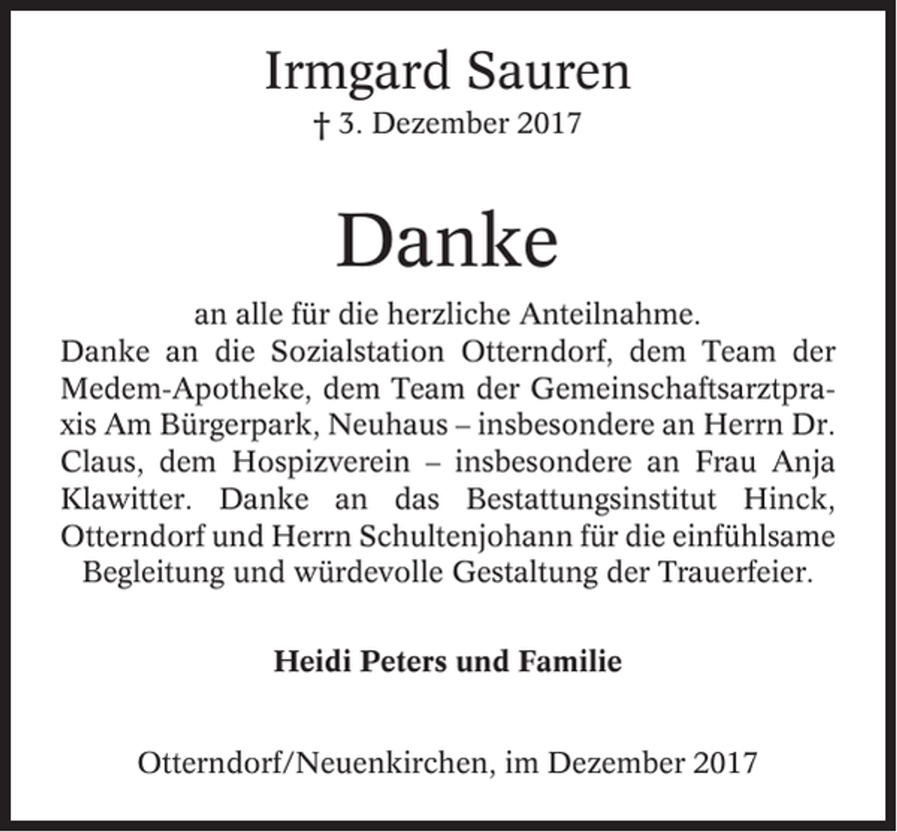 <p>Irmgard Sauren<br />† 3. Dezember 2017</p><p>Danke<br />an alle für die herzliche Anteilnahme.<br />Danke an die Sozialstation Otterndorf, dem Team der<br />Medem-Apotheke, dem Team der Gemeinschaftsarztpraxis Am Bürgerpark, Neuhaus – insbesondere an Herrn Dr.<br />Claus, dem Hospizverein – insbesondere an Frau Anja<br />Klawitter. Danke an das Bestattungsinstitut Hinck,<br />Otterndorf und Herrn Schultenjohann für die einfühlsame<br />Begleitung und würdevolle Gestaltung der Trauerfeier.<br />Heidi Peters und Familie<br />Otterndorf/Neuenkirchen, im Dezember 2017</p>