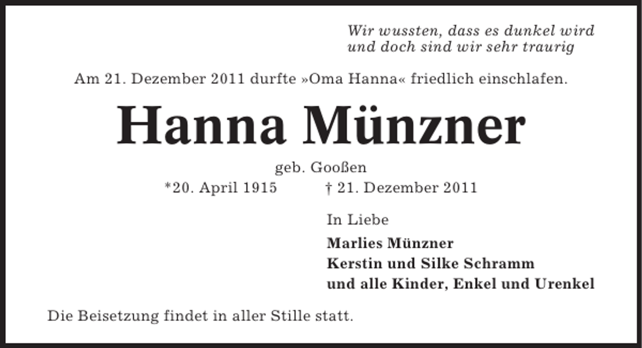 <p>Wir wussten, dass es dunkel wird<br />und doch sind wir sehr traurig<br />Am 21. Dezember 2011 durfte »Oma Hanna« friedlich einschlafen.</p><p>Hanna Münzner<br />geb. Gooßen<br />*20. April 1915<br />† 21. Dezember 2011<br />In Liebe<br />Marlies Münzner<br />Kerstin und Silke Schramm<br />und alle Kinder, Enkel und Urenkel<br />Die Beisetzung findet in aller Stille statt.</p>