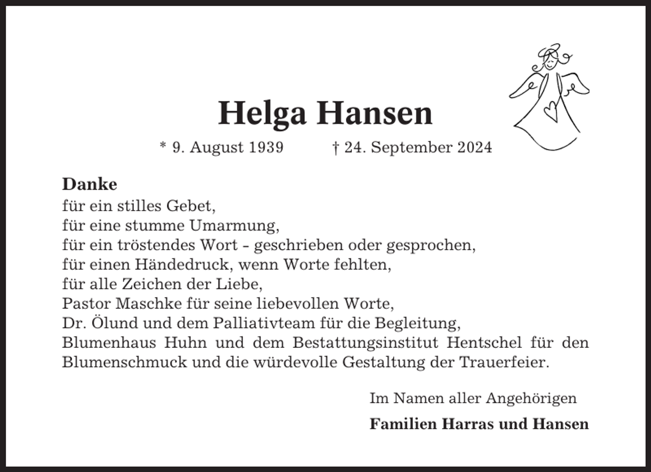 <p>Helga Hansen<br />* 9. August 1939</p><p>† 24. September 2024</p><p>Danke<br />für ein stilles Gebet,<br />für eine stumme Umarmung,<br />für ein tröstendes Wort - geschrieben oder gesprochen,<br />für einen Händedruck, wenn Worte fehlten,<br />für alle Zeichen der Liebe,<br />Pastor Maschke für seine liebevollen Worte,<br />Dr. Ölund und dem Palliativteam für die Begleitung,<br />Blumenhaus Huhn und dem Bestattungsinstitut Hentschel für den<br />Blumenschmuck und die würdevolle Gestaltung der Trauerfeier.<br />Im Namen aller Angehörigen</p><p>Familien Harras und Hansen</p>