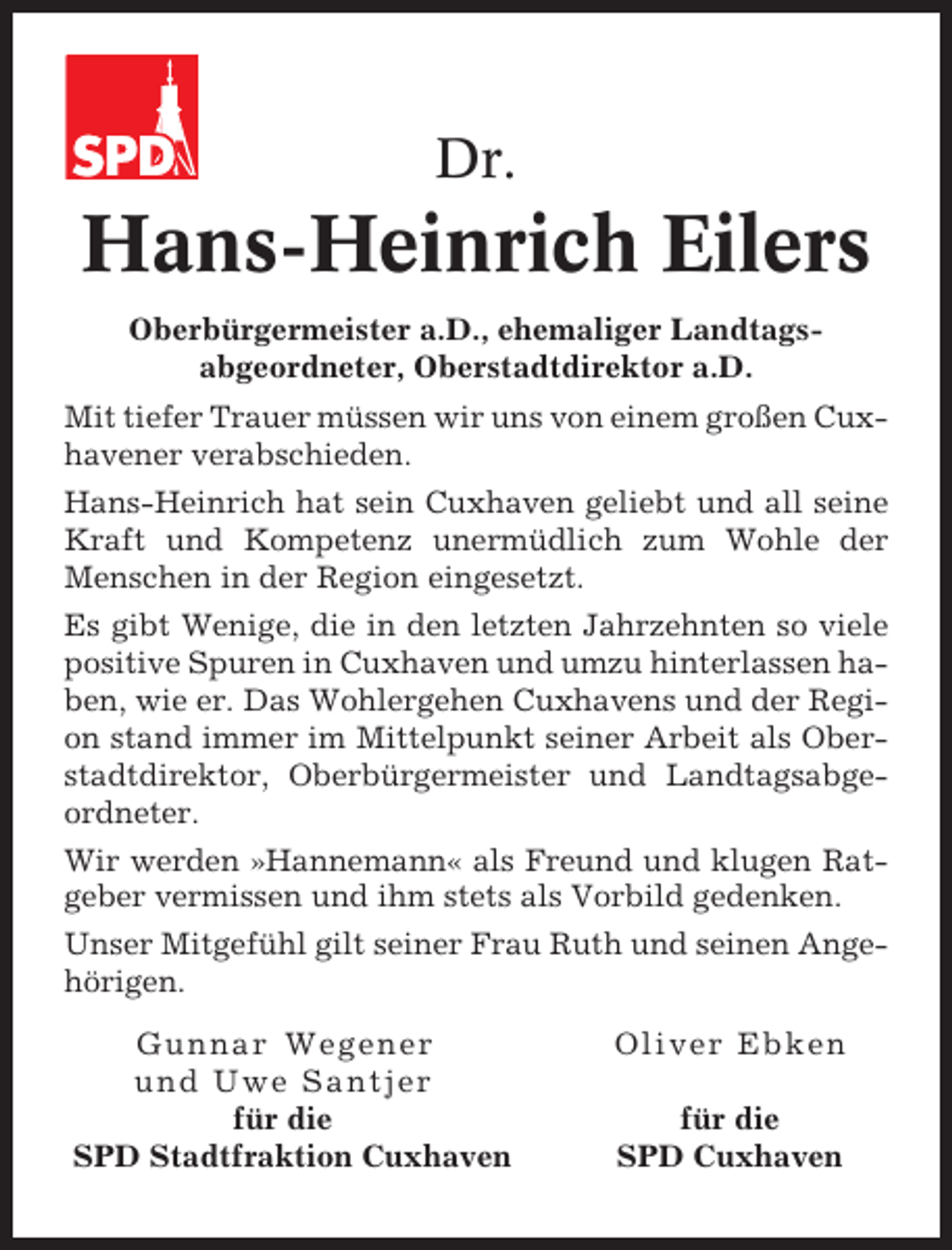 <p>Dr.</p><p>Hans-Heinrich Eilers<br />Oberbürgermeister a.D., ehemaliger Landtagsabgeordneter, Oberstadtdirektor a.D.<br />Mit tiefer Trauer müssen wir uns von einem großen Cuxhavener verabschieden.<br />Hans-Heinrich hat sein Cuxhaven geliebt und all seine<br />Kraft und Kompetenz unermüdlich zum Wohle der<br />Menschen in der Region eingesetzt.<br />Es gibt Wenige, die in den letzten Jahrzehnten so viele<br />positive Spuren in Cuxhaven und umzu hinterlassen haben, wie er. Das Wohlergehen Cuxhavens und der Region stand immer im Mittelpunkt seiner Arbeit als Oberstadtdirektor, Oberbürgermeister und Landtagsabgeordneter.<br />Wir werden »Hannemann« als Freund und klugen Ratgeber vermissen und ihm stets als Vorbild gedenken.<br />Unser Mitgefühl gilt seiner Frau Ruth und seinen Angehörigen.<br />Gunnar Wegener<br />und Uwe Santjer<br />für die<br />SPD Stadtfraktion Cuxhaven</p><p>Oliver Ebken<br />für die<br />SPD Cuxhaven</p>
