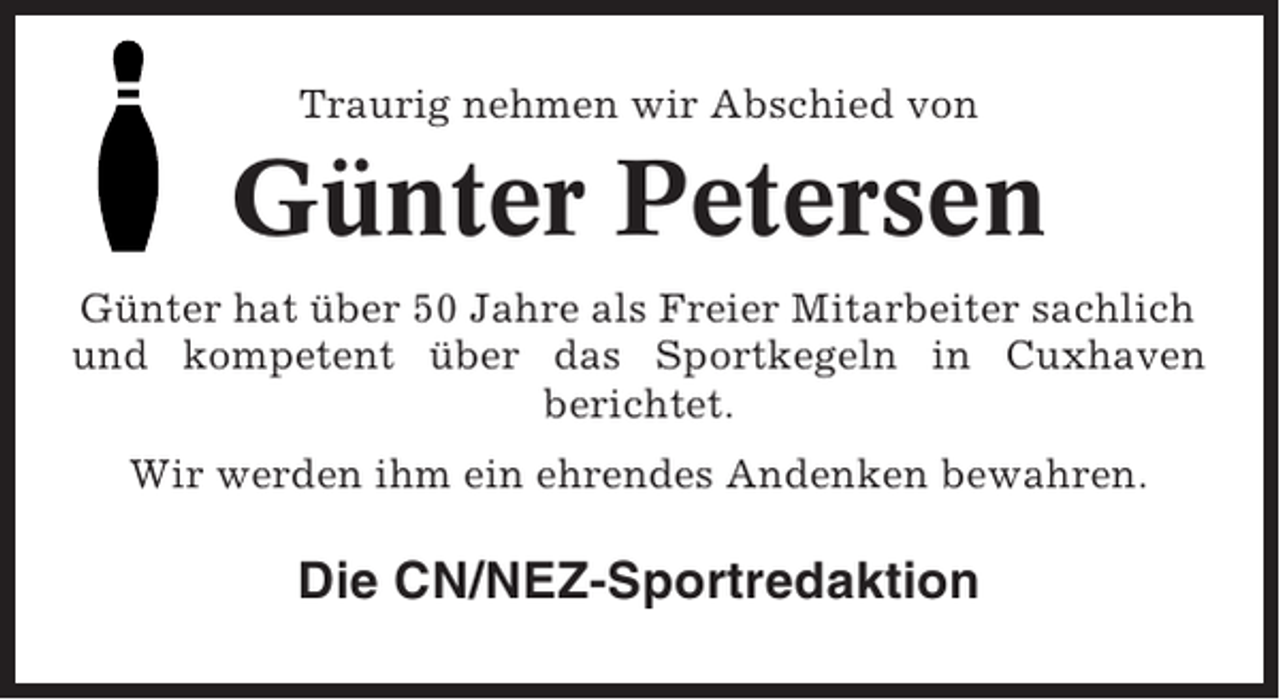 <p>Traurig nehmen wir Abschied von</p><p>Günter Petersen<br />Günter hat über 50 Jahre als Freier Mitarbeiter sachlich<br />und kompetent über das Sportkegeln in Cuxhaven<br />berichtet.<br />Wir werden ihm ein ehrendes Andenken bewahren.</p><p>Die CN/NEZ-Sportredaktion</p>