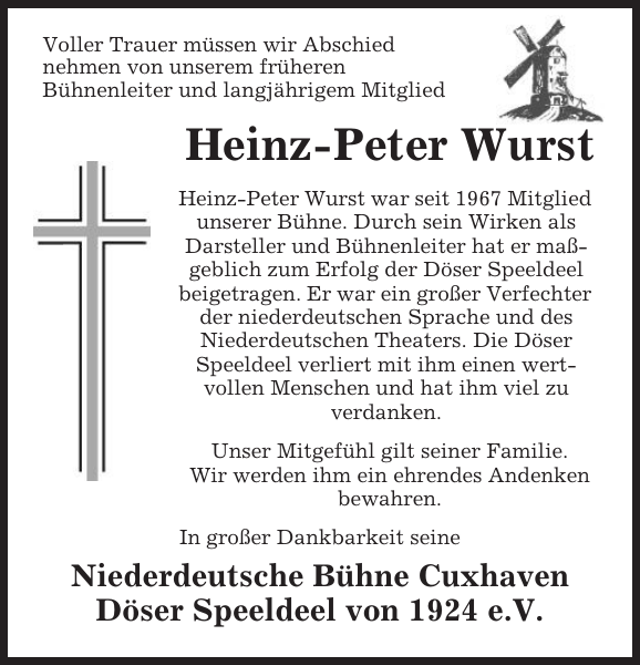 <p>Voller Trauer müssen wir Abschied<br />nehmen von unserem früheren<br />Bühnenleiter und langjährigem Mitglied</p><p>Heinz-Peter Wurst<br />Heinz-Peter Wurst war seit 1967 Mitglied<br />unserer Bühne. Durch sein Wirken als<br />Darsteller und Bühnenleiter hat er maßgeblich zum Erfolg der Döser Speeldeel<br />beigetragen. Er war ein großer Verfechter<br />der niederdeutschen Sprache und des<br />Niederdeutschen Theaters. Die Döser<br />Speeldeel verliert mit ihm einen wertvollen Menschen und hat ihm viel zu<br />verdanken.<br />Unser Mitgefühl gilt seiner Familie.<br />Wir werden ihm ein ehrendes Andenken<br />bewahren.<br />In großer Dankbarkeit seine</p><p>Niederdeutsche Bühne Cuxhaven<br />Döser Speeldeel von 1924 e.V.</p>