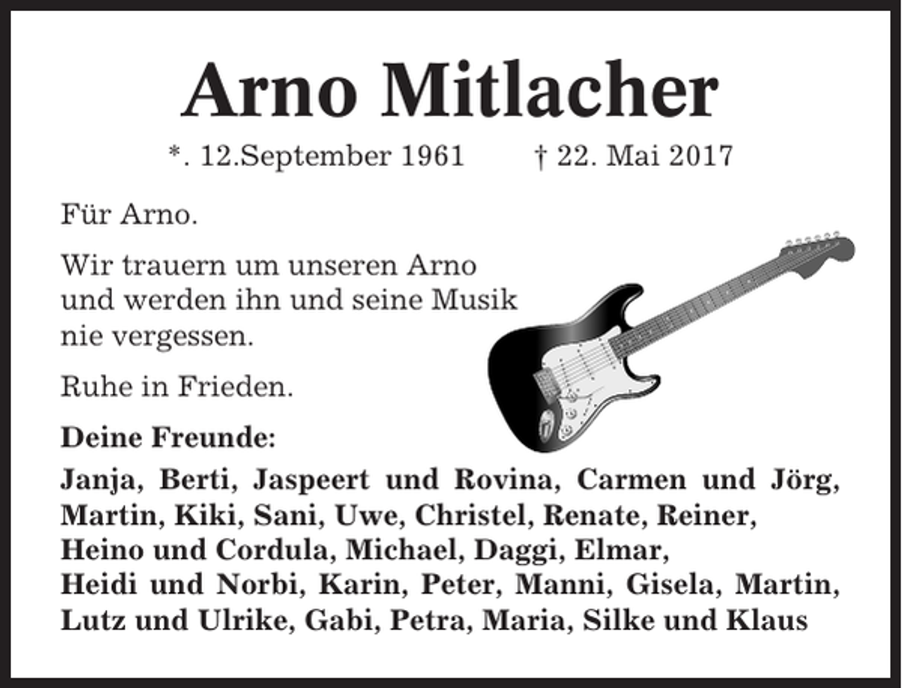 <p>Arno Mitlacher<br />*. 12.September 1961</p><p>† 22. Mai 2017</p><p>Für Arno.<br />Wir trauern um unseren Arno<br />und werden ihn und seine Musik<br />nie vergessen.<br />Ruhe in Frieden.<br />Deine Freunde:<br />Janja, Berti, Jaspeert und Rovina, Carmen und Jörg,<br />Martin, Kiki, Sani, Uwe, Christel, Renate, Reiner,<br />Heino und Cordula, Michael, Daggi, Elmar,<br />Heidi und Norbi, Karin, Peter, Manni, Gisela, Martin,<br />Lutz und Ulrike, Gabi, Petra, Maria, Silke und Klaus</p>