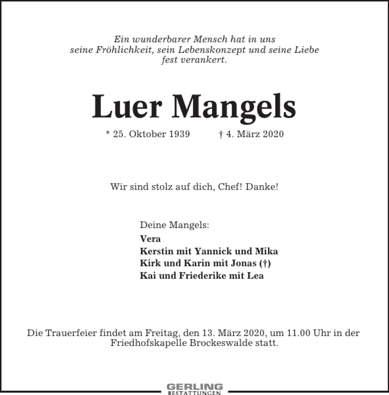 <p>Ein wunderbarer Mensch hat in uns<br />seine Fröhlichkeit, sein Lebenskonzept und seine Liebe<br />fest verankert.</p><p>Luer Mangels<br />* 25. Oktober 1939</p><p>† 4. März 2020</p><p>Wir sind stolz auf dich, Chef! Danke!</p><p>Deine Mangels:<br />Vera<br />Kerstin mit Yannick und Mika<br />Kirk und Karin mit Jonas (†)<br />Kai und Friederike mit Lea</p><p>Die Trauerfeier findet am Freitag, den 13. März 2020, um 11.00 Uhr in der<br />Friedhofskapelle Brockeswalde statt.</p>