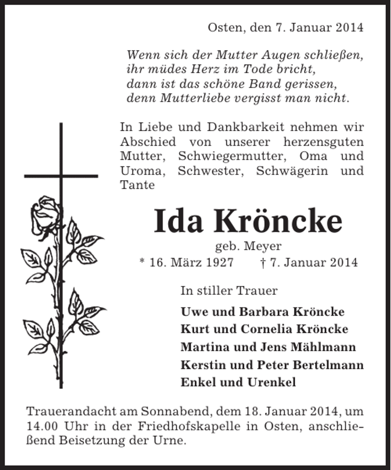 <p>Osten, den 7. Januar 2014<br />Wenn sich der Mutter Augen schließen,<br />ihr müdes Herz im Tode bricht,<br />dann ist das schöne Band gerissen,<br />denn Mutterliebe vergisst man nicht.<br />In Liebe und Dankbarkeit nehmen wir<br />Abschied von unserer herzensguten<br />Mutter, Schwiegermutter, Oma und<br />Uroma, Schwester, Schwägerin und<br />Tante</p><p>Ida Kröncke<br />geb. Meyer<br />* 16. März 1927<br />† 7. Januar 2014<br />In stiller Trauer<br />Uwe und Barbara Kröncke<br />Kurt und Cornelia Kröncke<br />Martina und Jens Mählmann<br />Kerstin und Peter Bertelmann<br />Enkel und Urenkel<br />Trauerandacht am Sonnabend, dem 18. Januar 2014, um<br />14.00 Uhr in der Friedhofskapelle in Osten, anschließend Beisetzung der Urne.</p>