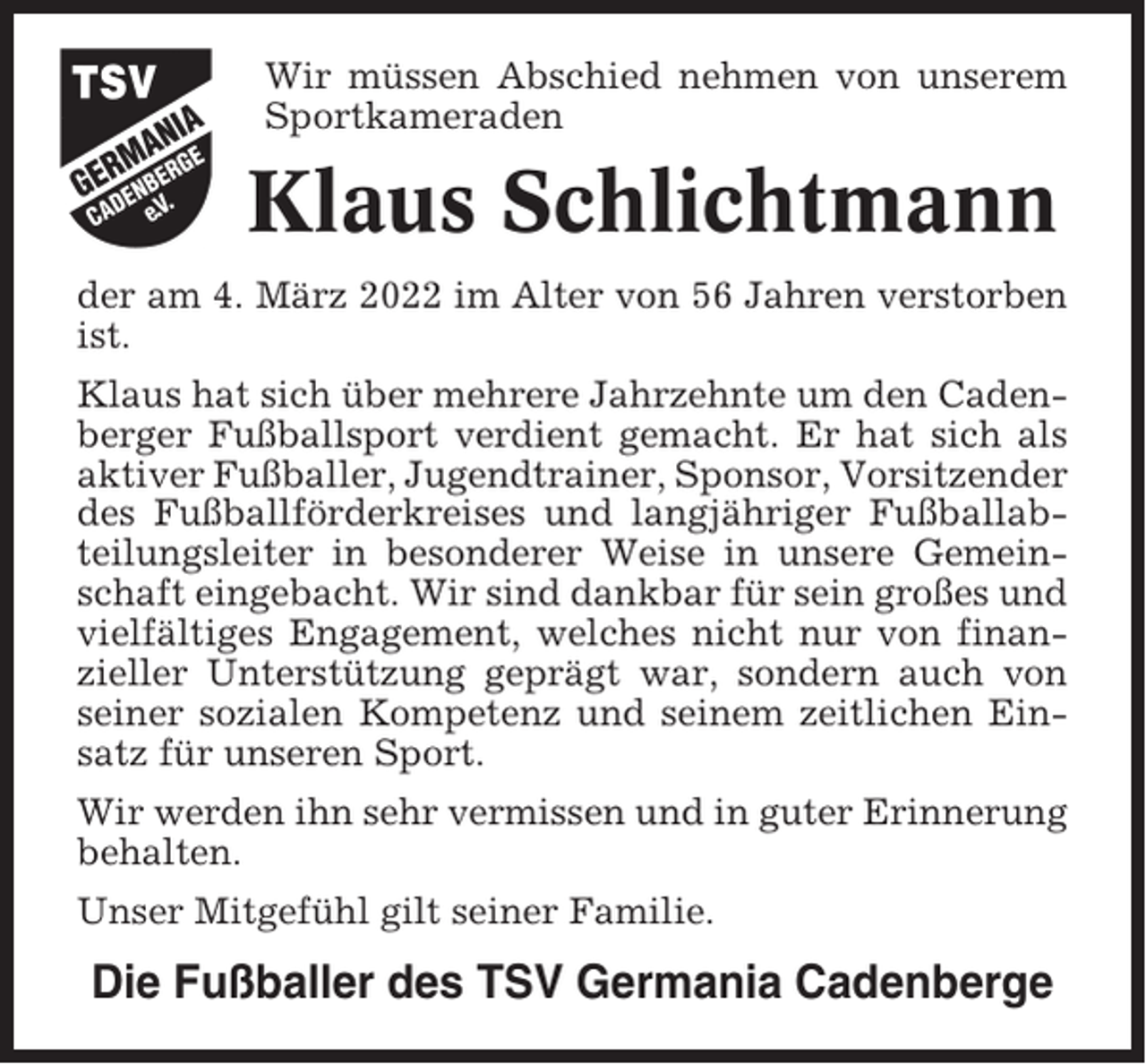 <p>Wir müssen Abschied nehmen von unserem<br />Sportkameraden</p><p>Klaus Schlichtmann<br />der am 4. März 2022 im Alter von 56 Jahren verstorben<br />ist.<br />Klaus hat sich über mehrere Jahrzehnte um den Cadenberger Fußballsport verdient gemacht. Er hat sich als<br />aktiver Fußballer, Jugendtrainer, Sponsor, Vorsitzender<br />des Fußballförderkreises und langjähriger Fußballabteilungsleiter in besonderer Weise in unsere Gemeinschaft eingebacht. Wir sind dankbar für sein großes und<br />vielfältiges Engagement, welches nicht nur von finanzieller Unterstützung geprägt war, sondern auch von<br />seiner sozialen Kompetenz und seinem zeitlichen Einsatz für unseren Sport.<br />Wir werden ihn sehr vermissen und in guter Erinnerung<br />behalten.<br />Unser Mitgefühl gilt seiner Familie.</p><p>Die Fußballer des TSV Germania Cadenberge</p>