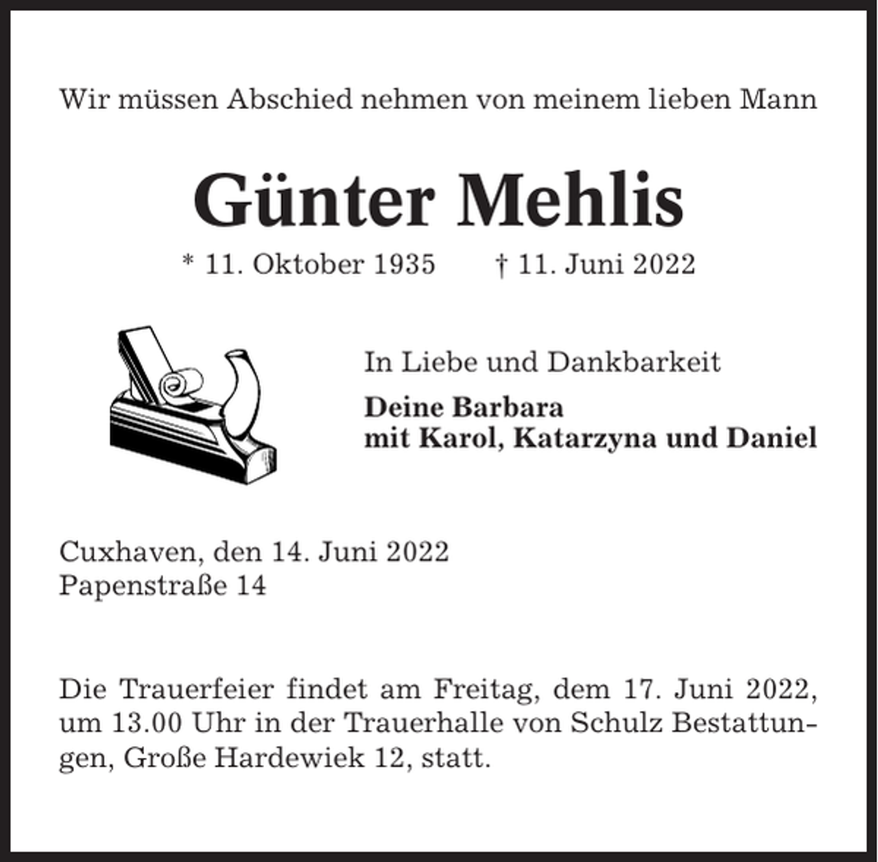 <p>Wir müssen Abschied nehmen von meinem lieben Mann</p><p>Günter Mehlis<br />* 11. Oktober 1935</p><p>† 11. Juni 2022</p><p>In Liebe und Dankbarkeit<br />Deine Barbara<br />mit Karol, Katarzyna und Daniel</p><p>Cuxhaven, den 14. Juni 2022<br />Papenstraße 14</p><p>Die Trauerfeier findet am Freitag, dem 17. Juni 2022,<br />um 13.00 Uhr in der Trauerhalle von Schulz Bestattungen, Große Hardewiek 12, statt.</p>